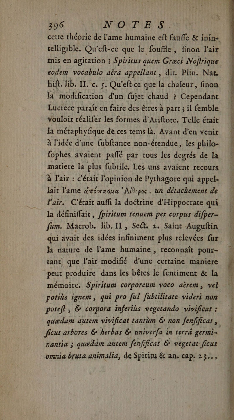telligible. Qu'eft-ce que le fouffle, finon l'air mis en agitation ? Spiritus quem Graci Noftrique eodem vocabulo aéra appellant , dit. Plin. Nat. la modification d'un füjet chaud ? Cependant Lucrece paraît en faire des êtres à part ; il femble vouloir réalifer les formes d’Ariftore. Telle était la métaphyfique dé ces tems là. Avant d'en venir à l'idée d'une fubftance non-étendue, les philo- fophes avaient paffé par tous les degrés de la matiere la plus fubrile. Les uns avaient recours /' l'air : c'était l'opinion de Pythagore qui appel- lait l'ame amomaqua Ail-pos, un détachement de la définiffait, fpiritum tenuem per corpus difper- fum. Macrob. lib. II, Set. 2. Saint Auguftin qui avait des idées infiniment plus relevées {ur la nature de l'ame humaine, reconnaît pour- tant que l'air modifié d'une certaine maniere peut produire dans les bétes le fentiment &amp; la mémoire. Spiritum corporeum voco aérem , vel potiàs ignem , qui pro fut fubtilitate videri non potefl , &amp; corpora inferibs vegetando vivificat : ficut arbores &amp; herbas &amp; univerfa in terrá germi- nantia ; quœédam autem fenfificat &amp; vegetat ficus omnia bruta animalia, de Spiritu &amp; an. cap. 23...