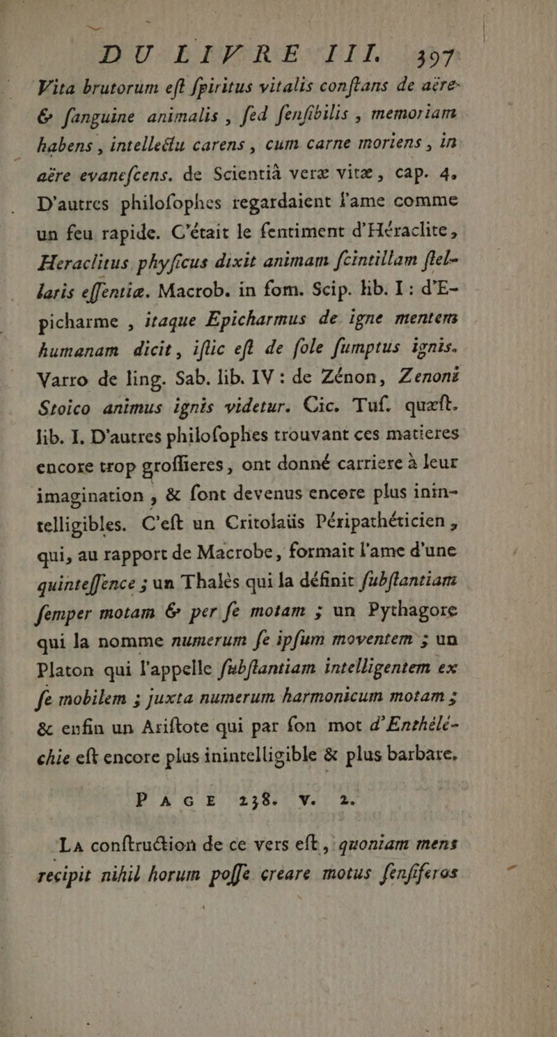 2 DU DPRENNTIL. u^ Vita brutorum eft fpiritus vitalis conftans de aere &amp; fanguine animalis , fed. fenfibilis , memoriam. habens , intelleëlu carens , cum carne moriens , in aére evanefcens. de Scientià verz vit , cap. 4. D'autres philofophes regardaient l'ame comme un feu rapide. C'était le fentiment d'Héraclite, Heraclitus. phyficus dixit animam fcintillam flel- laris effentie. Macrob. in fom. Scip. lib. I: d'E- picharme , itaque Epicharmus de igne mentem humanam dicit, iflic eft de fole fumptus ignis. Varro de ling. Sab. lib. IV : de Zénon, Zenonë Stoico animus ignis videtur. Cic. Tuf. quæft. lib. I. D'autres philofophes trouvant ces matieres encore trop groffieres , ont donné carriere à leur imagination , &amp; font devenus encere plus inin- telligibles. C'eft un Critolaüs Péripathéticien , qui, au rapport de Macrobe, formait l'ame d'une quinte[[ence ; un Thalès qui la définit fubflantiam femper motam &amp; per fe motam ; un Pythagore qui la nomme numerum fe ipfum moventem ; un Platon qui l'appelle fabflantiam intelligentem ex fe mobilem ; juxta numerum harmonicum motam ; &amp; enfin un Ariftote qui par fon mot d'Envhélé- chie eft encore plus inintelligible &amp; plus barbare, PAGE 258. V. 2. La conftruion de ce vers eft, quoniam mens recipit nihil horum po[fe ereare motus. fenfiferos
