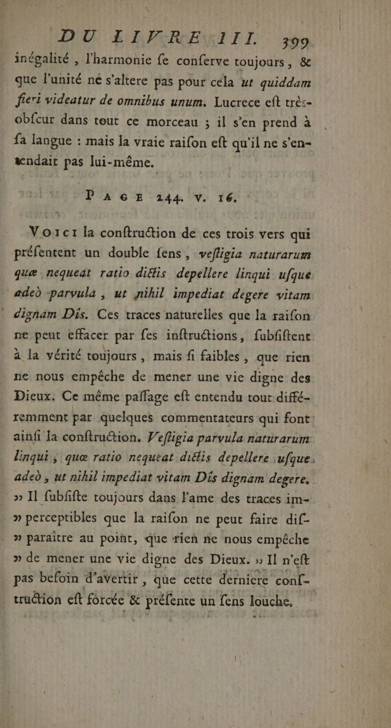 inégalité , l'harmonie fe conferve toujours, &amp; que l'unité ne s'altere pas pour cela ut quiddam fieri videatur de omnibus unum. Lucrece cft très- obfcur dans tout ce morceau ; il s'en prend à fa langue : mais la vraie raifon eft qu'il ne s'en- andait pas lui-même. PAGE 2144 V. 16. V 01c1 la conftru&amp;ion de ces trois vers qui préfentent un double fens, vefligia naturarum que nequeat ratio ditis. depellere linqui ufque adeo parvula , ut ,nihil impediat degere vitam dignam Dis. Ces traces naturelles que la raifon ne peut effacer par fes inftruétions, fubfiftent a la vérité toujours , mais fi faibles , que rien ne nous empéche de mener une vie digne des Dieux. Ce méme paffage eít entendu tout diffé- remment par quelques commentateurs qui font ainfi Ja conftruction. Vefligia parvula naturarum linqui , que ratio nequeat diclis depellere ufque. adeó , ut nihil impediat vitam Dís dignam degere. » Il fubfifte toujours dans l'ame des traces im- » perceptibles que la raifon ne peut faire dif- » paraitre au poiht, que tien ne nous empéche » de mener une vie digne des Dieux. » Il n'eft pas befoin d aVertir , que cette derniere. conf tru&amp;ion eft forcée &amp; pense u un fens louche,