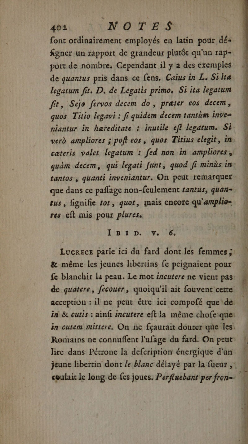 font ordinairement employés en latin pour dés figner un rapport de grandeur plutót qu'un rap- port de nombre, Cependant il y a des exemples de quantus pris dans ce fens, Caius in L. Si lta legatum fit. D. de Legatis primo, Si ita legatum fit, Sejo fervos decem do, preter eos decem, quos Titio legavi : fi quidem decem tantim inve niantur in hereditate * inutile efl legatum. Si verd ampliores ; poft eos, quos Titius elegit, in tantos , quanti inveniantur. On peut remarquer que dans ce paffage non-feulement tantus, quan- tus, fignifie tot, quot, mais encore qu'amplie- res eft mis pour plures. I9 I D. :v. 6. Lucrece parle ici du fard dont les femmes ; &amp; méme les jeunes libertins fe peignaient pour fe blanchir la peau. Le mot zzcutere ne vient pas de quatere, fecouer , quoiqu'il ait fouvent cette lire dans Pétrone la defcription énergique d'un nw * D a os Mm NES