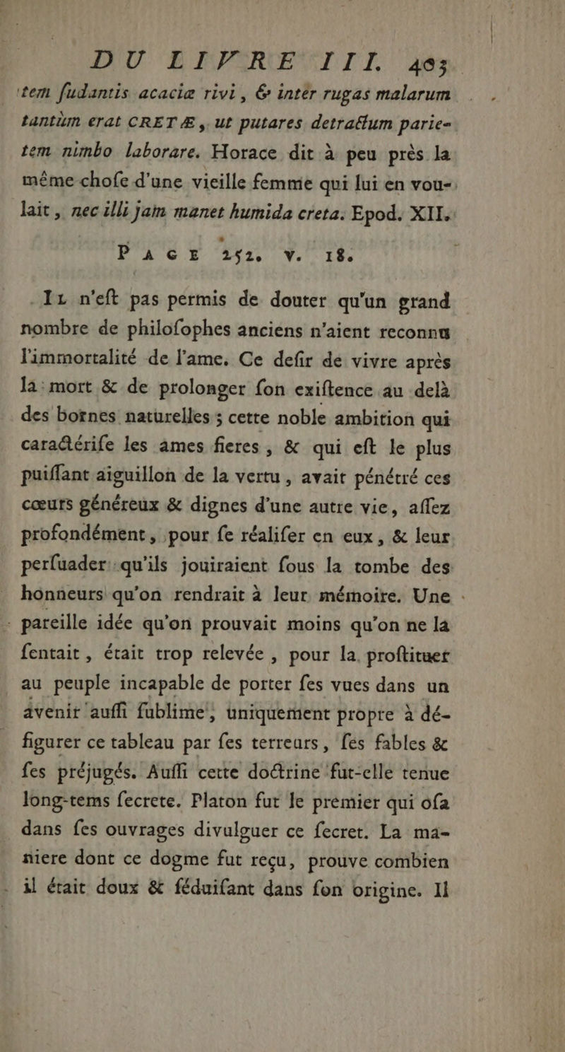 DIU BIAPSROMMIIL dés tem fudantis acacig rivi, 6 inter rugas malarum tantim erat CRETÆ , ut putares detraéfum parie- tem nimbo laborare. Horace dit à peu prés la méme chofe d'une vieille femnie qui lui en vou-: lait , nec illi jam manet humida creta. Epod. XII. PACE fen Y. 1f Ir n'eft pas permis de douter qu'un grand nombre de philofophes anciens n'aient reconnu limmortalité de l'ame. Ce defir de vivre aprés la:mort &amp; de prolonger fon exiftence au delà des bornes naturelles 5 cette noble ambition qui caradérife les âmes fieres , &amp; qui eft le plus puiffant aiguillon de la vertu, avait pénétré ces cœurs généreux &amp; dignes d'une autre vie, affez profondément, pour fe réalifer en eux, &amp; leur perfuader: qu'ils jouiraient fous la tombe des honneurs qu'on rendrait à leur mémoire. Une . . pareille idée qu'on prouvait moins qu'on ne la fentait , était trop relevée , pour la. proftituet au peuple incapable de porter fes vues dans un avenir auffi fublime , uniquement propre à dé- figurer ce tableau par fes terreurs, fes fables &amp; fes préjugés. Auffi cette doctrine fut-elle tenue long-tems fecrete. Platon fut le premier qui ofa dans fes ouvrages divulguer ce fecret. La ma- niere dont ce dogme fut reçu, prouve combien il était doux &amp; féduifant dans fon origine. Il