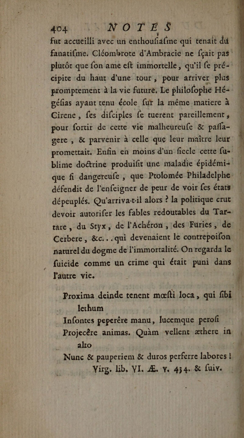 plutór que fon ame eft immortelle, qu'il fe pré- cipite du haut d'une tour, pour atriver plus promptement à la vie future, Le philofophé Hé: géfias ayant tenu école fur la même matiere à Cirene , fes difciples fe tuerént pareillement , pour fortir de cette vie malheureufe &amp; paffa- gere , &amp; parvenir à celle que leur maitre leur défendit de l'enfeigner de peur de voir fes états dépeuplés. Qu'arriva-til alors ? la politique crut devoir autorifer les fables redoutables du Tar- tare , du Styx, de l'Achéron , des Furies, de Ceibere , &amp;c...qui devenaient le contrepoifon naturel du dogme de l'immortalité. On regarda le fuicide comme un crime qui était puni dans lautre vie. lechum Infontes peperére manu, lucemque peroli Projecére animas. Quàm vellent æthere in alto | Nunc &amp; pauperiem &amp; duros perferre labores ! Yirg. lib. VI. ZE. y. 454. &amp; fuiv. Hie ma.