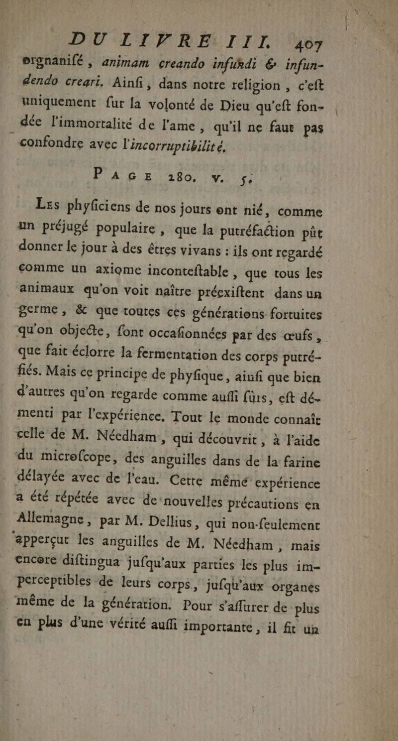 ergnanifé , animam «creando infurdi € infun- dendo creari. Ainfi, dans notre religion , c'eft uniquement fur la volonté de Dieu qu'eft fon- déc l'immortalité de l'ame quil ne faut pas confondre avec Vincorruptibilité, PAGE i80 v. ;; Les phyfciens de nos jours ent nié, comme un préjugé populaire, que la putréfa&amp;tion pit donner le jour à des êtres vivans : ils ont regardé comme un axiome inconteftable , que tous les animaux qu'on voit naítre préexiftent dans un Berme, &amp; que toutes ces générations fortuites qu'on objede, font occafionnées par des œufs, que fait éclorre la fermentation des corps putré- fiés. Mais ce principe de phyfique, ainfi que bien d'autres qu'on regarde comme auffi füis, eft dé. menti par l'expérience, Tout le monde connaît celle de M. Nécdham, qui découvrit , à l'aide du microfcope, des anguilles dans de la farine délayée avec de l'eau. Cette mémé expérience a été répétée avec de nouvelles précautions en Allemagne, par M. Dellius , qui non-feulement 'appercut les anguilles de M, Néedham , mais encore diftingua jufqu'aux parties les plus im- perceptibles de leurs corps, jufqu'aux organes méme de la génération. Pour saffurer de plus cn plus d'une vérité auffi importante , il fit un