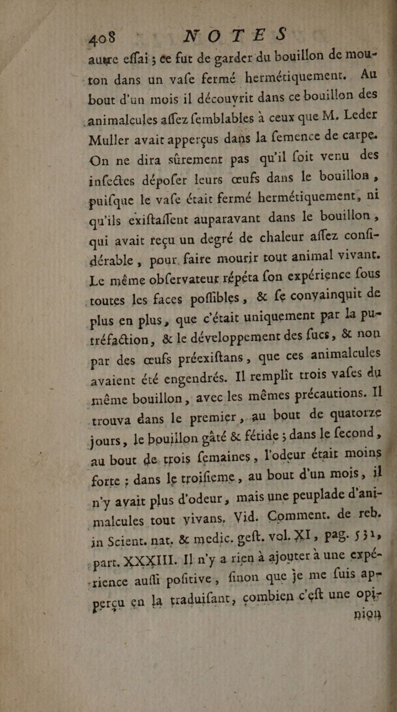 dos x 131260. d ES autre effai ; te fut de garder du bouillon de mou- bout d'un mois il découvrit dans ce bouillon des .animalcules affez femblables à ceux que M. Leder Muller avait apperçus dans la femence de carpe. On ne dira sûrement pas qu'il foit venu des infe&amp;es dépofer leurs œufs dans le bouillon, puifque le vafe était fermé hermétiquement, ni qu'ils exiftaffent auparavant dans le bouillon , qui avait fecu un degré de chaleur affez confi- dérable , pour. faire mourir tout animal vivant. Le méme obfervateur répéta fon expérience fous toutes les faces poflibles, &amp; fe conyainquit de plus en plus, que c'était uniquement par la pu- tréfa&amp;ion, &amp; le développement des fucs, &amp; non par des œufs préexiftans, que ces animalcules avaient été engendrés. Il remplit trois vafes du même bouillon, avec les mêmes précautions. Il jours, le bouillon gaté &amp; féride ; dans le fecond , au bout de. trois femaines , l'odeur était moins | n'y avait plus d'odeur, mais une peuplade d'ani- malcules tout yivans, Vid. Comment. de reb. jn Scient. nat, &amp; medic. geft. vol. XI, pag. 551» .rience auíli pofitive, finon que je me fuis apr