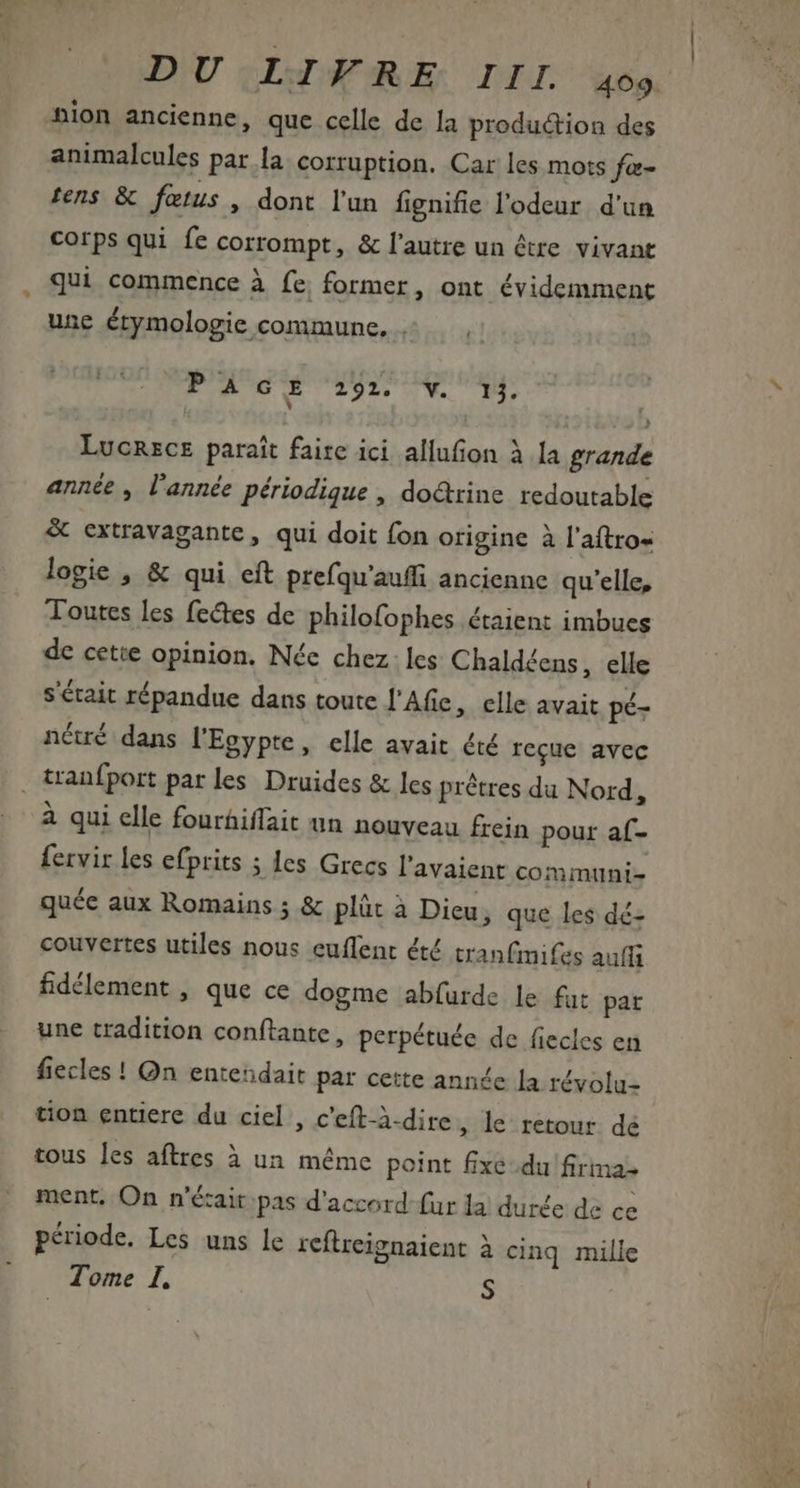 DIU «Lg ARE DIL we nion ancienne, que celle de la production des animalcules par la. corruption. Car les mots far- fens &amp; fœtus, dont l'un fignifie l'odeur d'un corps qui fe corrompt, &amp; l'autre un être vivant qui commence à fe, former, ont évidemment une étymologie commune, + — , | FA D ET TUE ON. UE Lucnzcz parait faire ici allufion à la grande année , l'année périodique , do&amp;rine redoutable &amp; extravagante , qui doit fon origine à l'aftro« logie , &amp; qui eft prefqu'auffi ancienne qu'elle, Toutes les fectes de philofophes étaient imbues de cette opinion. Née chez. les Chaldéens, elle s'était répandue dans toute l'Afie, elle avait pé- nétré dans l'Egypte, elle avait été recue avec tranfport parles Druides &amp; les prétres du Nord, à qui elle fourhiffait un nouveau frein pour af- {ervir les efprits ; les Grecs l'avaient communi- quée aux Romains ; &amp; plüt à Dieu, que les dé- couvertes utiles nous euffent été tranfimifes auff fidélement , que ce dogme abfurde le fut pat une tradition conftante, perpétuée de fiecles en fiecles ! Qn entendait par cette anne [a révolu- tion entiere du ciel , c'eft-à-dire , le retour dé tous les aftres à un méme point fixe du firma- ment, On n'é&amp;ait pas d'accord fur la durée de ce période. Les uns le reftreignaient à cinq mille Tome I. S