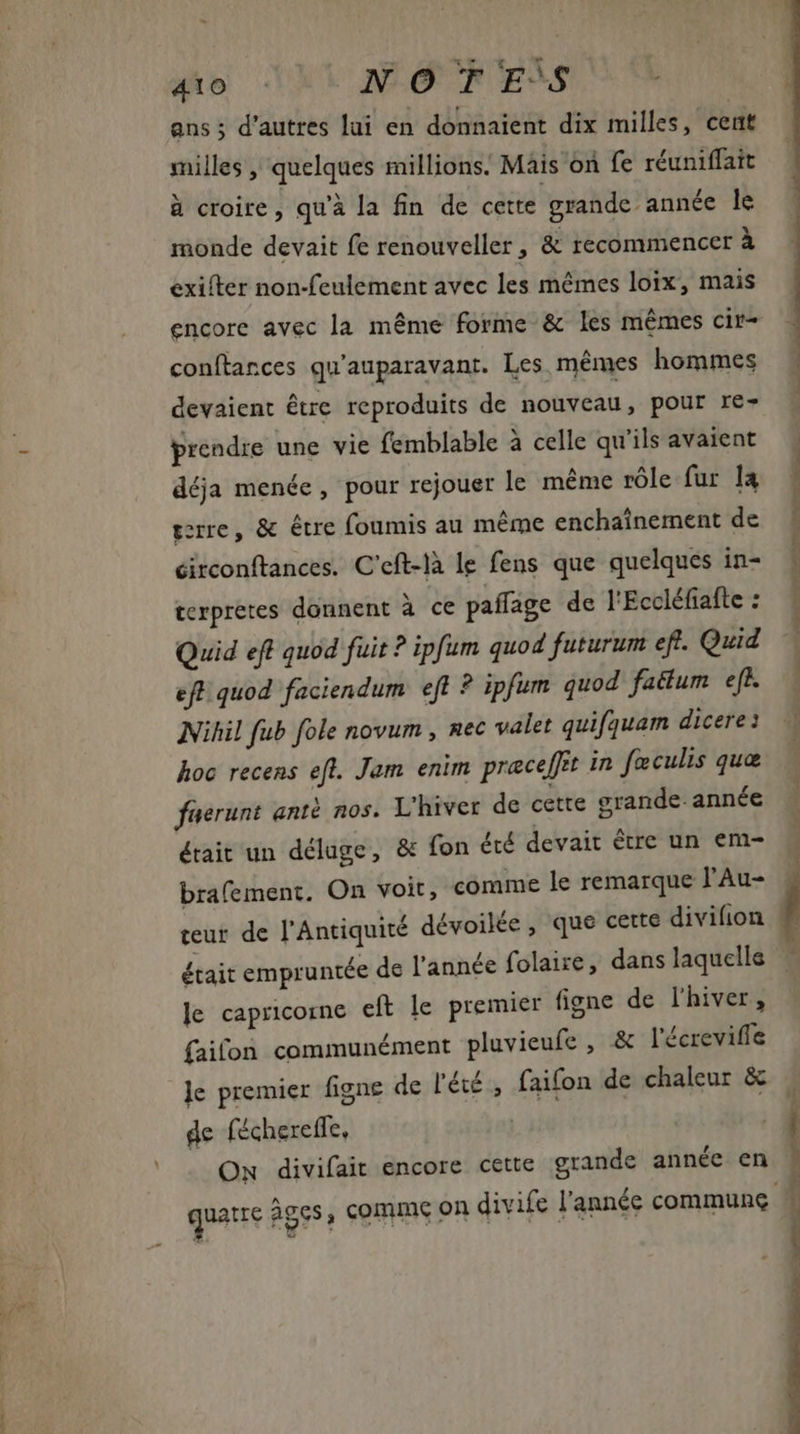 ans ; d'autres lui en donnaient dix milles, cent milles , quelques millions. Mais on fe réuniffait à croire, qu'à la fin de cette grande année le monde devait fe renouveller, &amp; recommencer à exifter non-feulement avec les mêmes loix, mais encore avec la méme forme &amp; les mêmes cir- conftances qu'auparavant. Les mêmes hommes | devaient être reproduits de nouveau, pour re- prendre une vie femblable à celle qu'ils avaient — déja menée, pour rejouer le méme rôle fur la terre, &amp; être foumis au méme enchaînement de circonftances. C'eft-là le fens que quelques in- terpretes donnent à ce paffage de l'Eccléfiafte : Quid eft quod fuit ? ipfum quod futurum eft. Quid eft quod faciendum eft ? ipfum quod fatíum eft. Nihil fub fole novum , nec valet quifquam dicere: hoc recens eft. Jam enim præceffit in fœculis que faerunt antà nos. L'hiver de cette grande année était un déluge, &amp; fon été devait être un em- brafement. On voit, comme le remarque l'Au- teur de l'Antiquité dévoilée, que cette divifion était empruntée de l'année folaize, dans laquelle le capricorne eft le premier figne de l'hiver, faifon communément pluvieufe , &amp; l'écreviffe le premier figne de l'été, faifon de chaleur &amp; |, de féchereffe, | Hg Ow divifait encore cette grande année en ; quatre âges, comme on divife l'année commune: