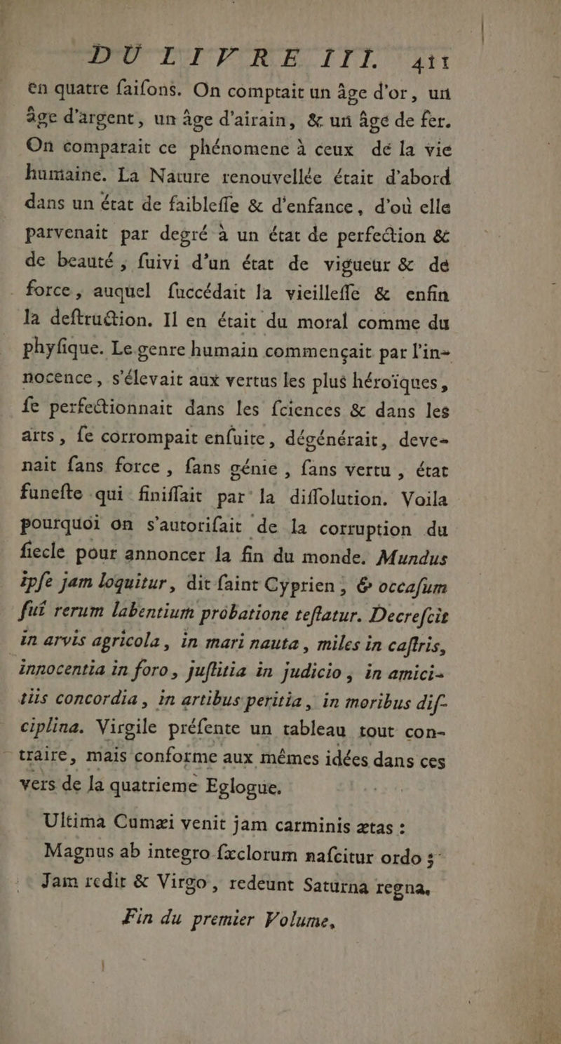 DIU TUE PIE. ITI iH en quatre faifons. On comptait un âge d'or, un âge d'argent, un Âge d'airain, &amp; un âge de fer. On comparait ce phénomene à ceux dé la vie humaine. La Nature renouvellée était d'abord dans un état de faibleffe &amp; d'enfance, d'où elle parvenait par degré à un état de perfection &amp; de beauté, fuivi d'un état de vigueur &amp; de force, auquel fuccédait la vieilleffe &amp; enfin la deftru&amp;ion. Il en était du moral comme du nocence, s'élevait aux vertus les plus héroïques, fe perfectionnait dans les fciences &amp; dans les arts , fe corrompait enfuite, dégénérait, deve- nait fans force, fans génie , fans vertu , état funefte qui finiffat par la diffolution. Voila pourquoi on s'autorifait de la corruption du fiecle pour annoncer la fin du monde. Mundus ipfe jam loquitur, dit faint Cyprien, 6 occafum fuf rerum labentium probatione teftatur. Decrefcit in arvis agricola, in mari nauta , miles in caftris, innocentia in foro, juflitia in judicio , in amici- tiis concordia , in artibus peritia , in moribus dif- ciplina. Virgile préfente un tableau tout con- traire, mais conforme aux mêmes idées dans ces vers de Ja quatrieme Eglogue. Ultima Cumzi venit jam carminis ætas : Magnus ab integro fxclorum nafcitur ordo :- Jam redir &amp; Virgo, redeunt Saturna regna, Fin du premier Volume,