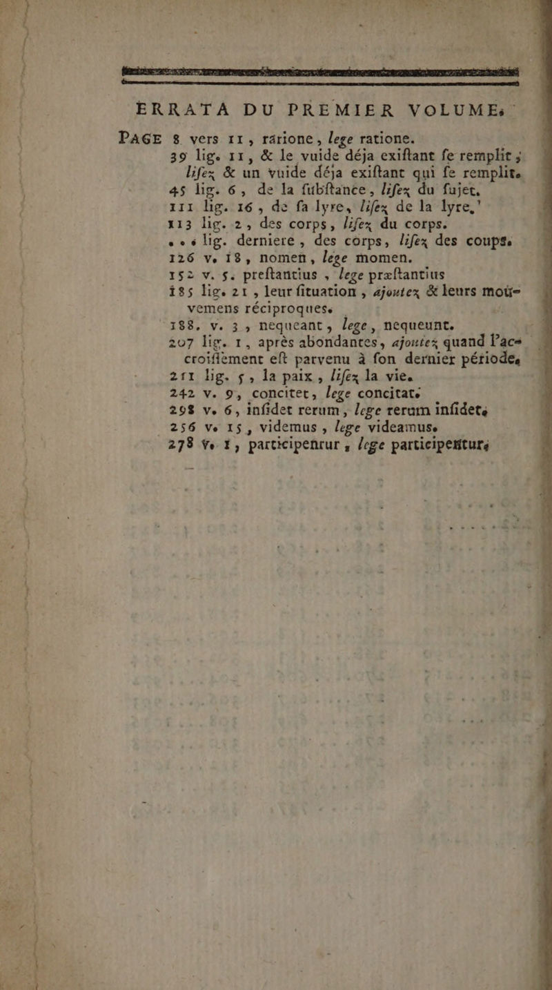 PAGE 8 vers 11, rarione, lege ratione. 39 lig. 11, &amp; le vuide déja exiftant fe remplit ; lifz; &amp; un vuide déja exiftant qui fe remplit. 45 lig. 6, de la fubftance, lifex du fujet. iii hg. 16 , de fa lyre, lifex de la lyre,' 113 lig. 2, des corps, lifex du corps. .» «lig. derniere, des corps, lifex des coups. 126 v, 18, nomen, lege momen. 152 v. f. preftantius , lege præftantius 185 lig. 21, leur fituation , 2joztex &amp; leurs moti- vemens réciproquess | 188, v. 3 , nequeant , Jege , nequeunt. 207 lig. 1, aprés abondantes, ajoute quand Pacs. croifiement eft parvenu à fon dernier période, 211 hg. 5, la paix , lifex la vie. 242 v. 9, concitet, lege concitat. 29$ v. 6, infidet rerum, lege reram infidete 256 ve 15, videmus , lege videamus,