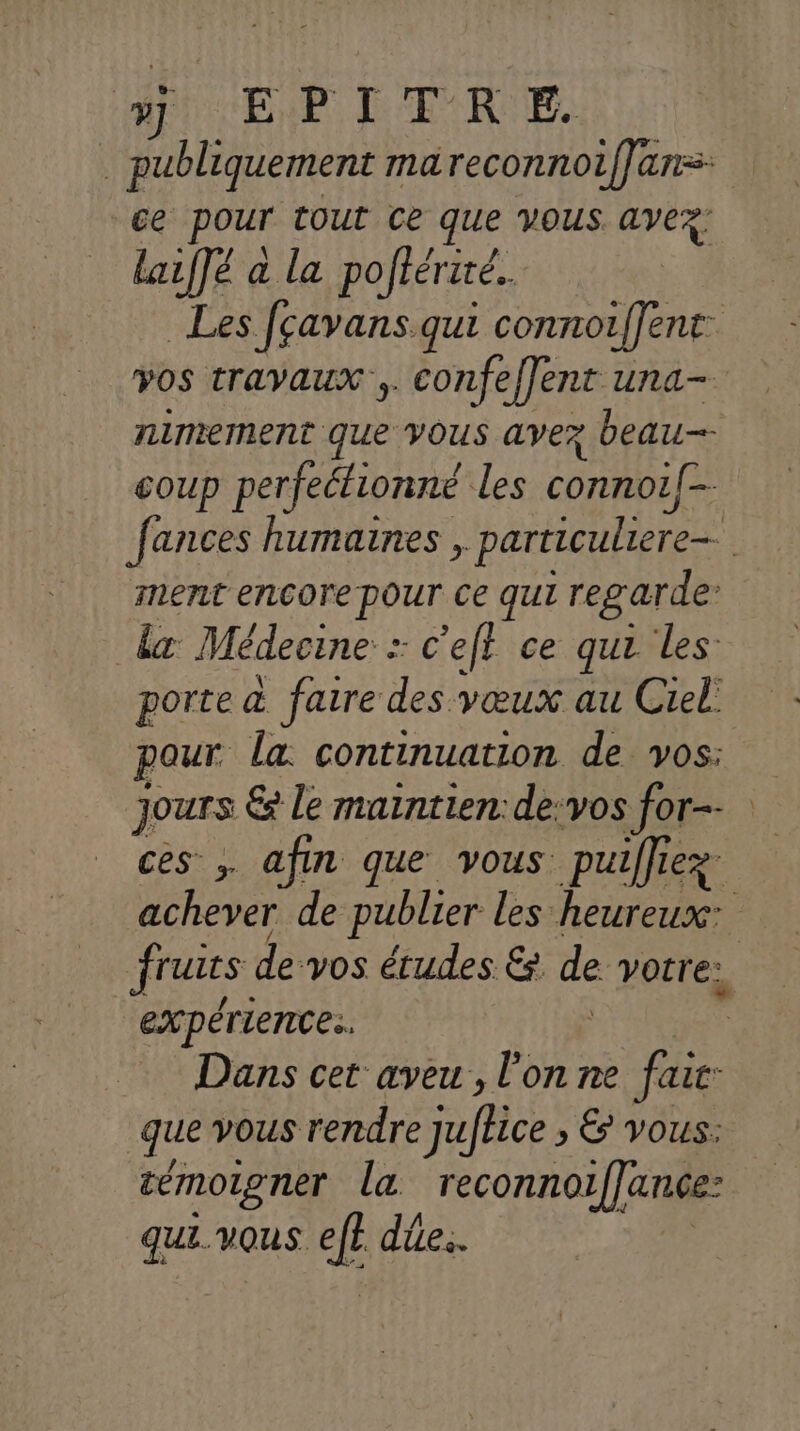 si EP DEF'R EE. publiquement ma reconnoif}ans: ce pour IOUt Ce que VOUS avez: laiffé à la poftériré. Les fçavans qui conno{Jent vos travaux ,. confeffent una- niniement que VOUS avez beau-- COUP perfeéfionné les connoël- fances humaines , particuliere= 1 ment encore pOur Ce qui regarde’ da Médecine : : c'eft ce qui les porte à faire des vœux au Ciel! pour la: continuation de vos: jours € le maintien:de:vos for ces ; afin que vous puiffie 1e achever de publier les heureux: jruus de vos études &amp; de VOLrE: expérience. Dans cet aveu, l’on ne fair: que vous rendre jufhice » &amp; Vous: témoigner la reconno1|ance- qui. vous dûe..