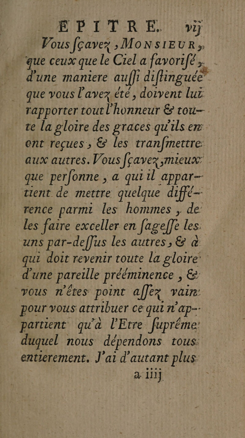 BE DDR Er, Vous fçavez > MONSIEUR» que ceux que le Ciel a favorifé d'une maniere auffr difinguée” que vous l'avez.été, doivent lux: rapporter HP HU É tou te la gloire des graces qu'ils er: ent reçues , &amp; les tranfmettre: aux autres. Vous Jçavez mieux: que perfonne , a quiil appar-- tient de mettre quelque diffé- rence parmi les hommes , de les faire exceller en fageffe les uns par-deffus les autres, &amp; &amp; qui doit revenir toute la gloire’ d'une pareille prééminence > € vous n'êtes point affez vain: pour vous attribuer ce qui n'ap-- partient qu'a l'Etre fupréme: duquel : nous dépendons tous: entierement. J'ai d'autant plus a iii}