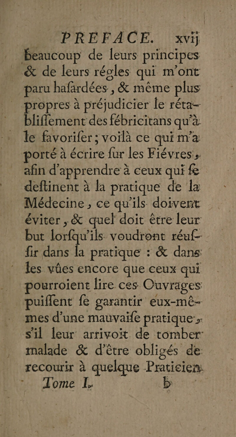 Beaucoup de leurs principes &amp; de leurs régles qui m'ont paru btdées ; , &amp; même plus propres à préjudicier le réta- bliflement des fébricitans qu a le favorifer ; voilà ce qui m'a orté à écrire fur les Fiévres afin d'apprendre à ceux qui f deftinent à la pratique de la Médecine , ce qu'ils doivent éviter ,&amp; quel doit être leur but lorfe ils voudront réuf- fir dans la pratique : &amp; dans les vûes encore que ceux qui pourroient lire ces Ouvrages puiflent fe garantir eux-mê- mes d’une mauvaïfe pratique > s'il leur arrivoit de tomber malade &amp; d’être obligés de recourir à quelque Praticien. Tome L. ;