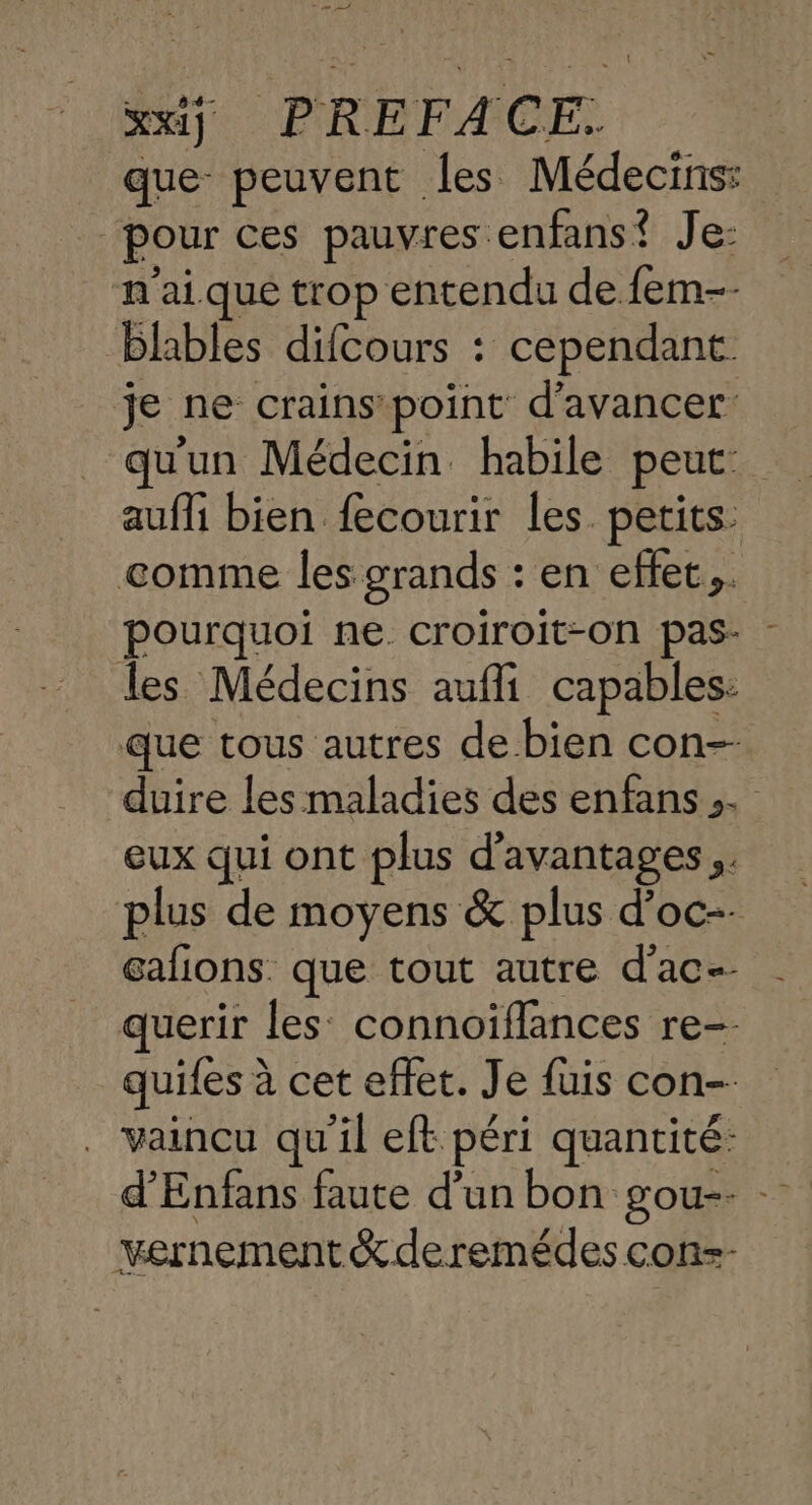 xx] PREFACE. que peuvent les Médecins: “pour ces pauvres enfans? Je: n'ai que trop entendu de fem-- blables difcours : cependant. je ne crains point d'avancer aufli bien fecourir les. petits. comme les grands : en effet. pourquoi ne. croiroit-on pas- les Médecins aufli capables: que tous autres de bien con duire les maladies des enfans,. eux qui ont plus d'avantages... plus de moyens &amp; plus d’oc-- Gafions. que tout autre d'ac-- querir les connoïiflances re-- quiles à cet effet. Je fuis con- . vaincu qu'il eft péri quantité: d'Enfans faute d'un bon gou-- - vernement &amp; de remédes con=-