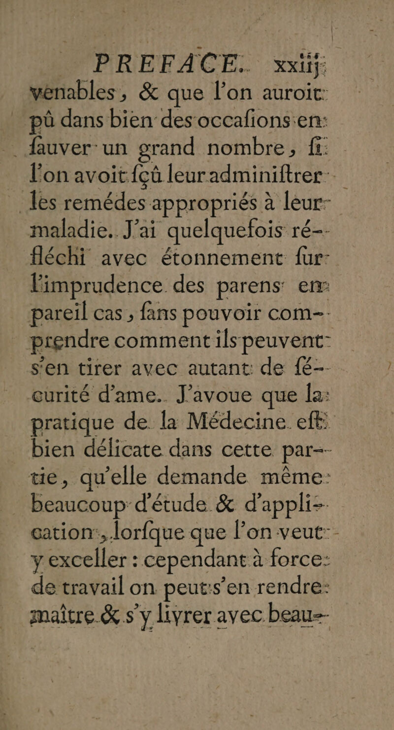 venables, &amp; que l’on auroit: pü dans bien des occafions:en: . fauver un grand nombre, fi: l'on avoit {çû leuradminiftrer-. les remédes appropriés à leur- maladie. J'ai quelquefois ré-- fléchi avec étonnement fur: Fimprudence des parens: enr: pareil cas , fans pouvoir com-. prendre comment ils peuvent: s'en tirer avec autant: de {é-- œurité d’ame.. J’avoue que la: pratique de la Médecine eff: bien délicate dans cette par-- tie, qu’elle demande même: beaucoup d'étude &amp; d'appli-- gation:, lorfque que l’on veut: y Der cependant à à force: de travail on peut:s’en rendre: maître. &amp; s'y livrer avec beau--
