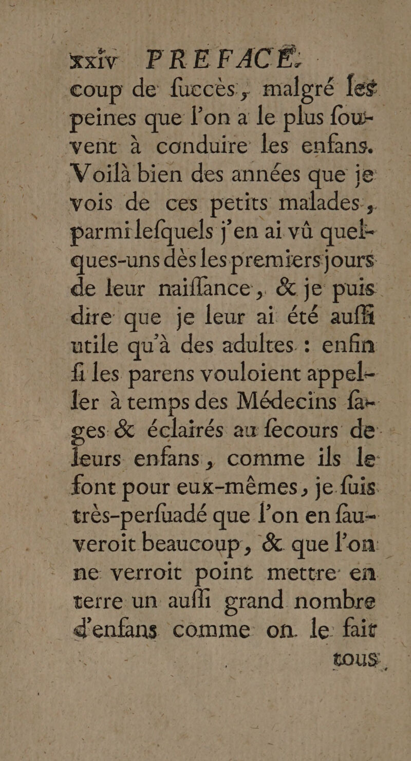 coup de fuccès, malgré [eg peines que l’on a le plus fou vent à conduire les enfans. Voilà bien des années que je vois de ces petits malades, parmi lefquels j'en ai vû quel- ques-uns dès les premiersjours de leur naiflance, &amp; je puis dire que je leur ai été auff utile qu'à des adultes. : enfin fi les parens vouloient appel- ler à temps des Médecins fa ges &amp; éclairés au fecours de leurs enfans, comme ils le. font pour eux-mêmes, je fuis très-perfuadé que l’on en fau- veroiït beaucoup, &amp; que lon. ne verroit point mettre en terre un aufll grand nombre d'enfans comme on. le fait Ris e | tous,
