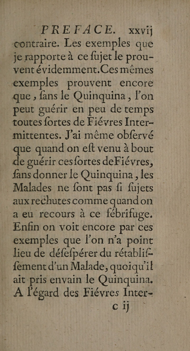 contraire. Les exemples que je rapporte à ce fujet le prou- vent évidemment.Ces mêmes “exemples prouvent encore que ; fans le Quinquina , lon peut guérir en peu de temps toutes fortes de Fiévres Inter- mittentes. J'ai même obfervé que quand on eft venu à bout de guérir ces{ortes deFiévres, fans donner le Quinquina, les Malades ne font pas fi fujets aux rechutes comme quandon a eu recours à ce fébrifuge. Enfin on voit encore par ces exemples que l’on n’a point lieu de défefpérer du rétablif- {ement d’un Malade, quoiqu'il _ ait pris envain le Quinquina. À l'égard des Fiévres Inter- ci]