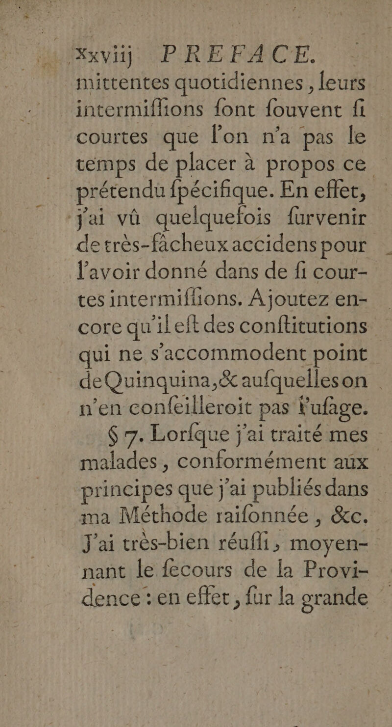 MONTE PIRE FACE. mittentes quotidiennes , leurs intermiflions font fouvent fi courtes que l’on n'a pas le temps de placer à propos ce prétendu fpécifique. En eflet, jai vû quelquefois furvenir de très-fâcheux accidens pour l'avoir donné dans de fi cour- tes intermiflions. Ajoutez en- core qu'ileft des conflitutions qui ne s'accommodent point deQuinquina,&amp; aufquelleson n’en confeilleroit pas Fufage. $ 7. Lorfque j'ai traité mes malades , conformément aux principes que j'ai publiés dans ima Méthode raifonnée , &amp;c. J'ai crès-bien réufi, moyen- | nant le fecours de la Provi- dence :en effec, fur la grande