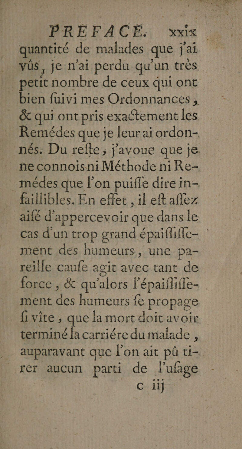 PRE MACE. l'or quantité de malades que j'ai petit nombre de ceux qui ont &amp; qui ont pris exactement les ñe connoisni Méthode ni Re- médes que l’on puifle dire in- faillibles. En effet , il eft aflez _ aifé d’appercevoir que dans le cas d'un trop grand épaiflifle- ment des humeurs, une pa- reille caufe agit avec tant de | ment des humeurs fe propage {1 vite ; que la mort doitavoir terminé la carriére du malade , auparavant que l’on ait pû ti- rer aucun parti de lufage GTR