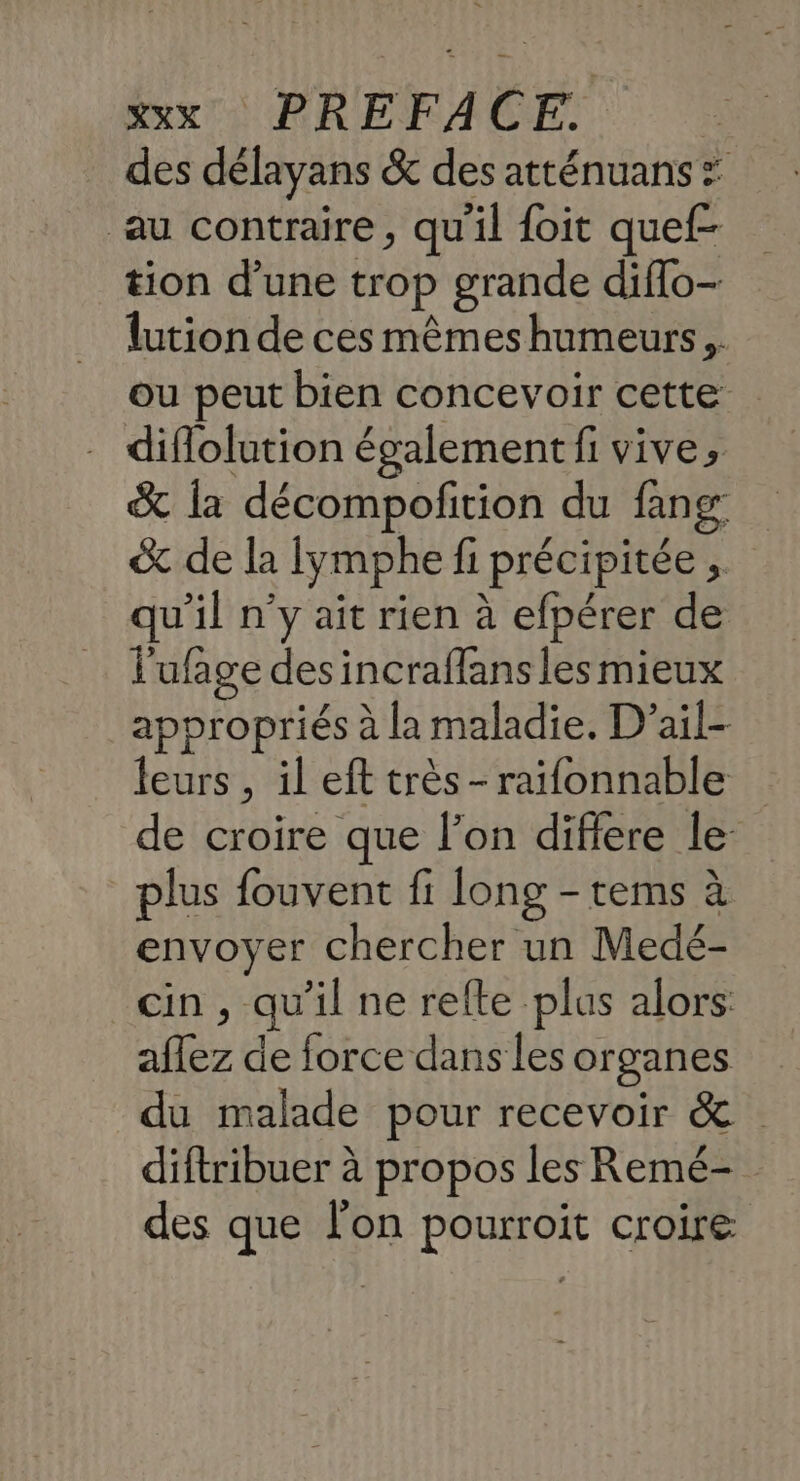 des délayans &amp; des atténuans : au contraire, qu'il foit quef- tion d’une trop grande diflo- lution de ces mêmes humeurs. ou peut bien concevoir cette diflolution également fi vive, &amp; la décompofition du fang: &amp; de la Iymphe fi précipitée , qu’il n’y aît rien à efpérer de l'ufage des incraffans les mieux appropriés à la maladie. D’ail- eurs , il eft très-raifonnable de croire que l’on difiere le plus fouvent fi long - tems à envoyer chercher un Medé- cin, qu’il ne refte plus alors: aflez de force dans les organes du malade pour recevoir &amp; diftribuer à propos les Remé- des que l'on pourroit croire