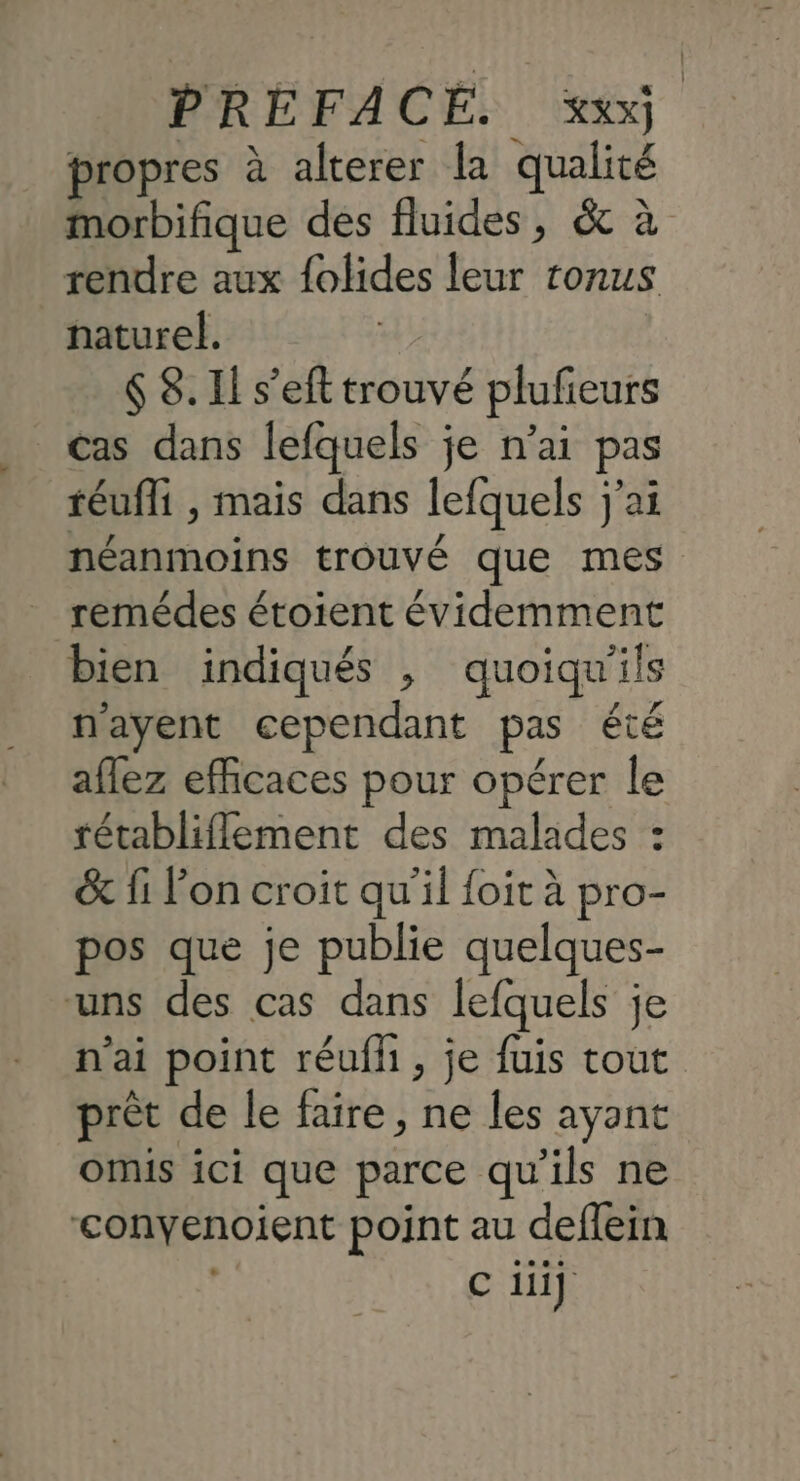propres à alterer la qualité morbifique des fluides, &amp; à rendre aux {olides leur ronus naturel. 6 8. Il s’eft trouvé plufieurs _ cas dans lefquels je n'ai pas téufli , mais dans lefquels j'ai néanmoins trouvé que mes remédes étoient évidemment bien indiqués , quoiqu'ils n'ayent cependant pas été aflez efficaces pour opérer le tétabliflement des malades : &amp; fi l’on croit qu'il {oit à pro- pos que je publie quelques- uns des cas dans lefquels je n'ai point réufh , je fuis tout prèt de le faire, ne les ayant omis ici que parce qu'ils ne ‘conyenoient point au deffein C iii