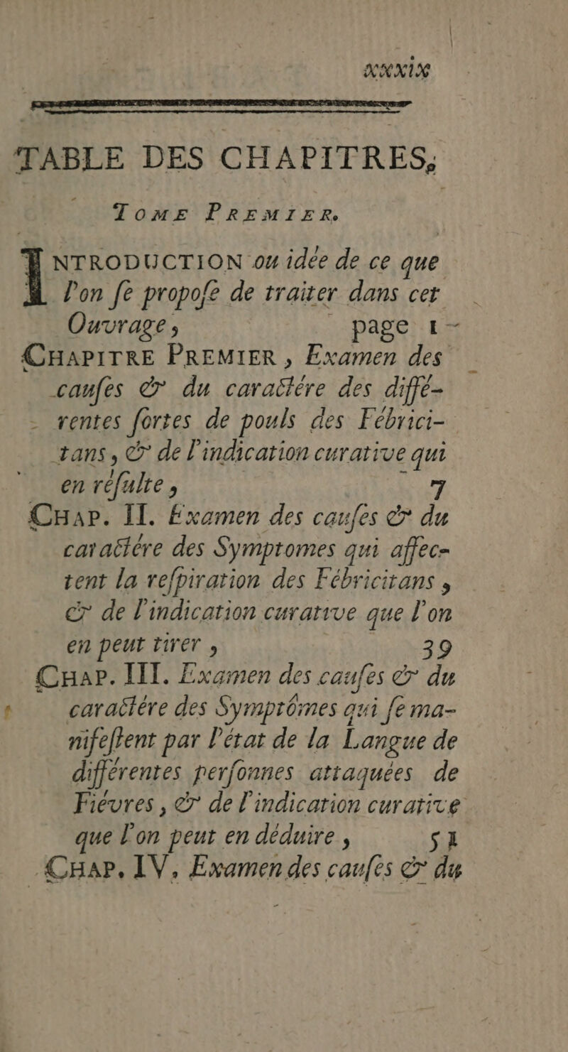 XXXIX TABLE DES CHAPITRES, dd Tome PREMIER. T NTRODUCTION os idée de ce que | Pon fe propofe de traiter dans cer Ouvrage, page 1- CHAPITRE PREMIER , Examen des caufes à du HSE des dife- - rentes fortes de pouls des Fébrici- tans, © de l'indication curative a en réfulte, Cap. Il. Examen des caufes &amp; À caraëière des Symptomes qui affec- tent la refpiration des Fébricitans , C7 de l'indication curarive que ÿ on en peut tirer » Cuap. IT. Examen des caufes à F4 : caratére des Symprômes aui fe ma- nifeffent par Pétat de la Langue de différentes ferfonnes attaquées de Fievres , &amp;r de l'indicarion curative que l'on peur en déduire , SL .CHap. IV, Examen des caufes &amp; du