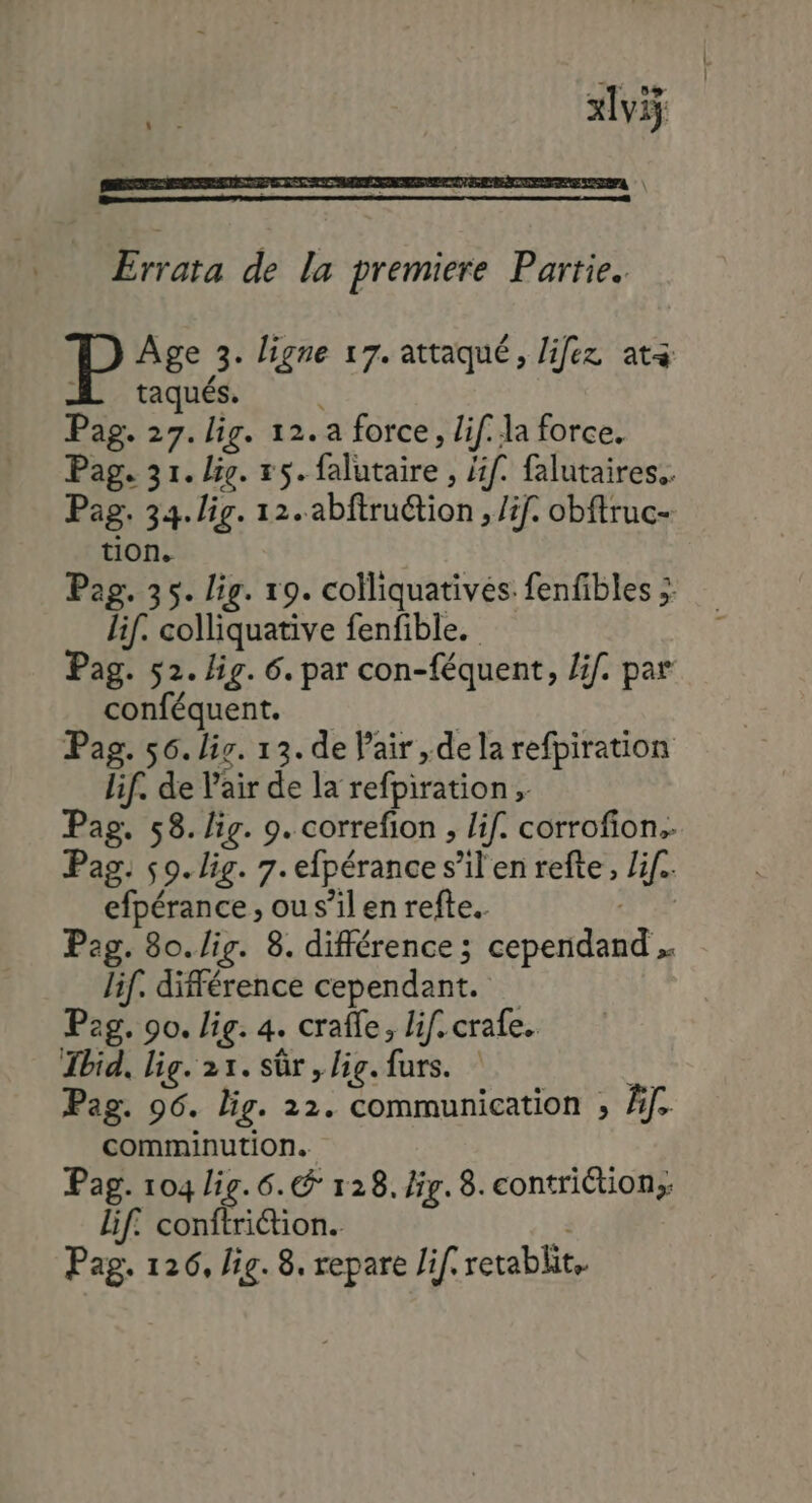 xl Errata de la premiere Partie. Âge 3. ligne 17. attaqué, lifez ata M taqués. Pag. 27. lig. 12. a force, lif. la force. Pag. 31. lie. 55. falutaire , /if. falutaires.. Pag. 34. lig. 12. abftruétion , /if. obftruc- tion. Pag. 35. lig. 19. colliquatives: fenfibles ;: lif. colliquative fenfible. Pag. 52. lig. 6. par con-féquent, /if. par conféquent. | Pag. 56. li. 13. de Pair ,dela refpiration lif. de Pair de la refpiration, Pag. 58. lig. 9. correfion , lif. corrofion. Pag. 50. lig. 7. efpérance s’il en refte, Lif.. efpérance , ou s’il en refte.. OT Pag. 80.lig. 8. différence ; cependand . lif. différence cependant. Pag. 90. lig. 4. crafle, lif. crafe. Tbid, lig. 21. sûr, big. furs. it Pag. 96. lig. 22. communication ; Âf. comminution. Pag. 104 lig. 6. 128. ir. 8. contriétion;: lif. conftriétion. |