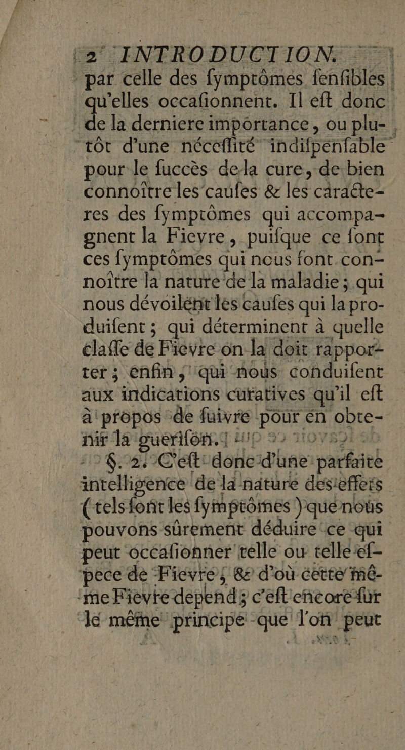’ de la derniere importance, ou plu- pour le fuccès dela cure,-de bien connottre les’caufes &amp; les caraéte- res des fymprômes qui accompa- gnent la Ficvre, _puifque ce font ces fymptômes qui nous font.con- noïtre la nature de la maladie ; qui nous dévoilént les caufes qui la pro- duifent; qui déterminent à _quelle clafle de Fieyre on la doit rappor ter; enfin, qui mous conduifent aux indications curatives qu'il eft à propos de füivre SPORE en obte- nir la guerôn. | : p+ | 1 6.2/C'ét: aohe: d'hge paiéieé inligence ‘de ld nature desieffers (tels font les fymprômes )quénous pouvons sûrement déduire ce qui peut occafionner telle où telle ef- pece de Ficvre, &amp;s d'où éctte mé- ‘me Fievte “dépend; c’eft eñcore {ur