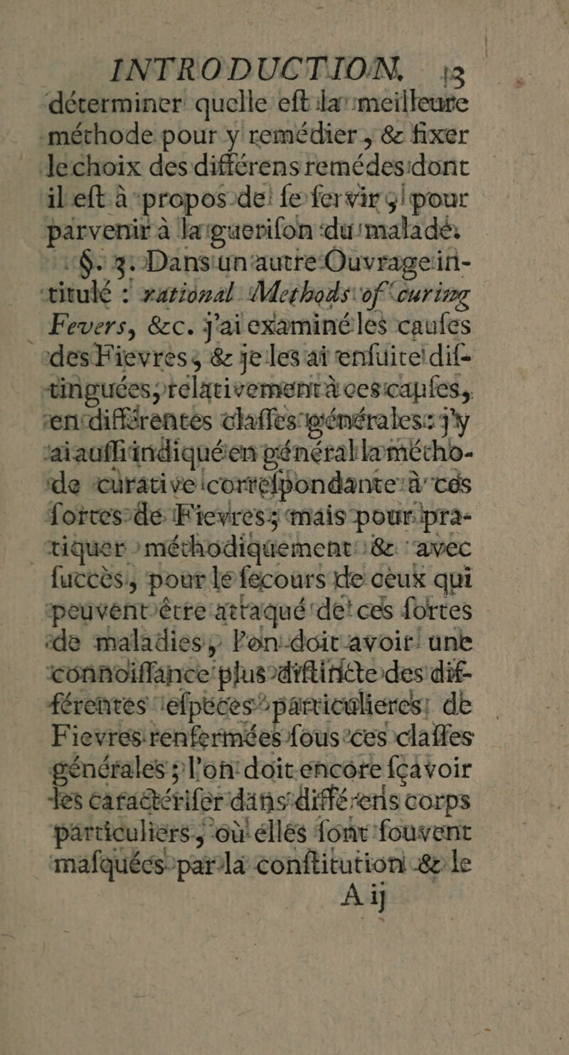 4 déterminer quelle eft :larmeilleure parvenir à laiguerifon ‘du'maladé: «$. 3: Dansunautre Ouvragein- Fevers, &amp;c. j'aiexaminéles caufes des Hievress &amp; je les ai enfuire!dif- tinguées,telativementàcesicapfes, encdifiérentes chaffes pténérales: J'y ‘aiaufhindiquéen pénérallæmétho- de curative icortélpondante’à tés Lorces’de Fievress mais pouripra- tiquer »méthodiquement::8 ‘avec peuventértre attaqué de! ces fortes de maladies, Pon:-doit avoir: une connoiffänce'plus-diftiniéte des dif- férentes 1efpeces”particulieres, de Fievresirenfermées fous’ces claffes générales ; l’on: doit.encore fçavoir Les caraëtérifer dans diffé -ens corps particuliers ‘où'éllés font fouvent mafquécs:par/là conftitution &amp;r le Ai