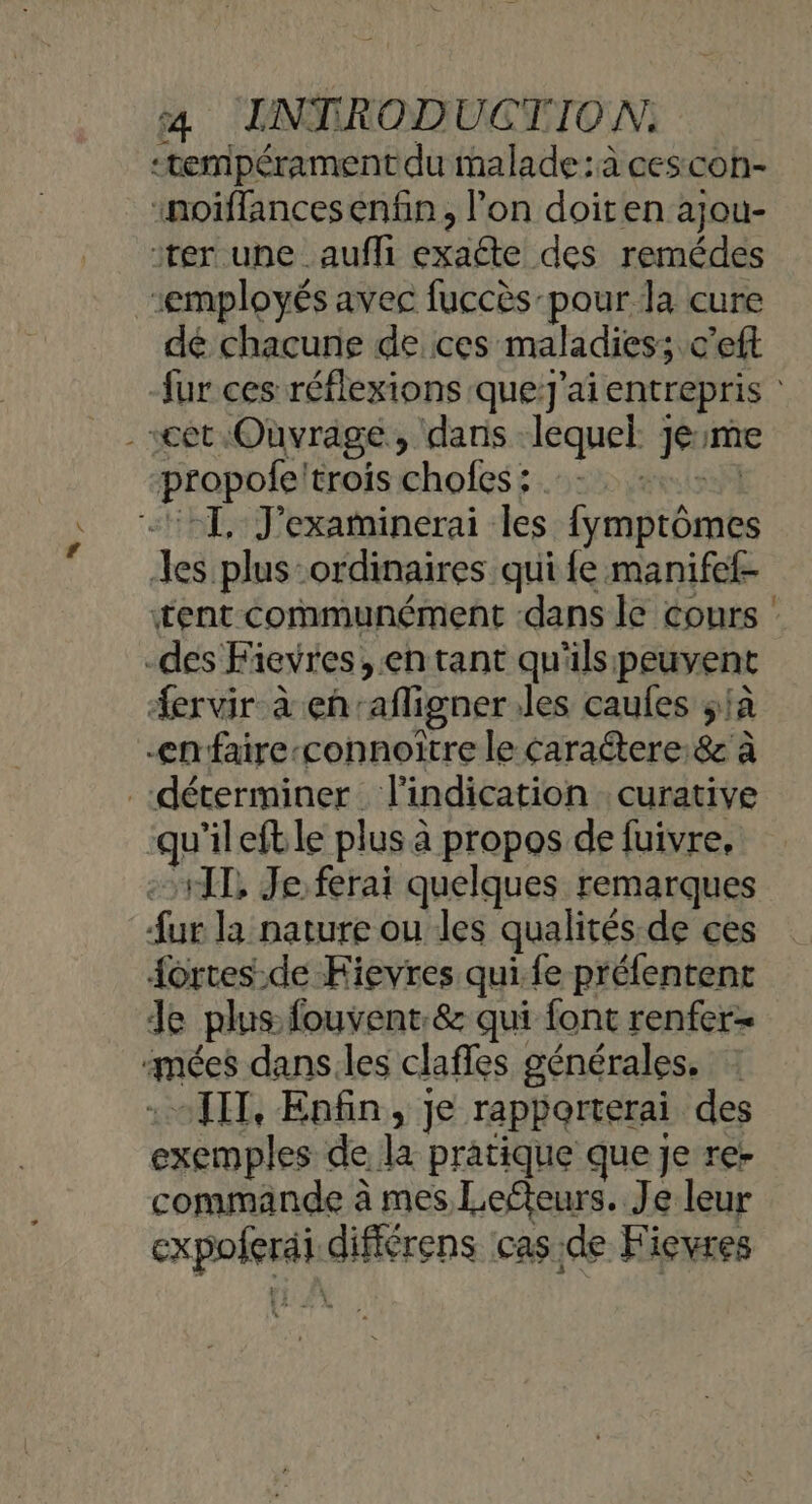 tempérament du malade :à cescon- «noiffancesenfn, lon doiten ajou- ‘rer une _auffi exaéte des remédes employés avec fuccès pour la cure dé chacune de ces maladies; c’eft fur ces réflexions que!J'ai entrepris | cet Ouvrage, dans lequel jeme propofe'trois chofes :. ANÈLE 21, J'examinerai les {ymptômes Jes plus ordinaires qui fe manifef- tent communément -dans le cours : -des Fievres, en tant qu'ils peuvent ervir à en'afligner les caules {à en faire-connoître le Caraétere:8 à déterminer l'indication curative qu’ileftle plus à propos de fuivre, TT, Je ferai quelques remarques fur la nature ou les qualités de ces {ortes.de Hievres qui.fe préfentent Je plus fouvent:&amp; qui font renfer- mées dans.les claffes générales. : : HIT, Enfin, je rapporterai des exemples de la pratique que je re+ commande à mes Lefteurs. Je leur expoferai difiérens cas.de Hiçvres