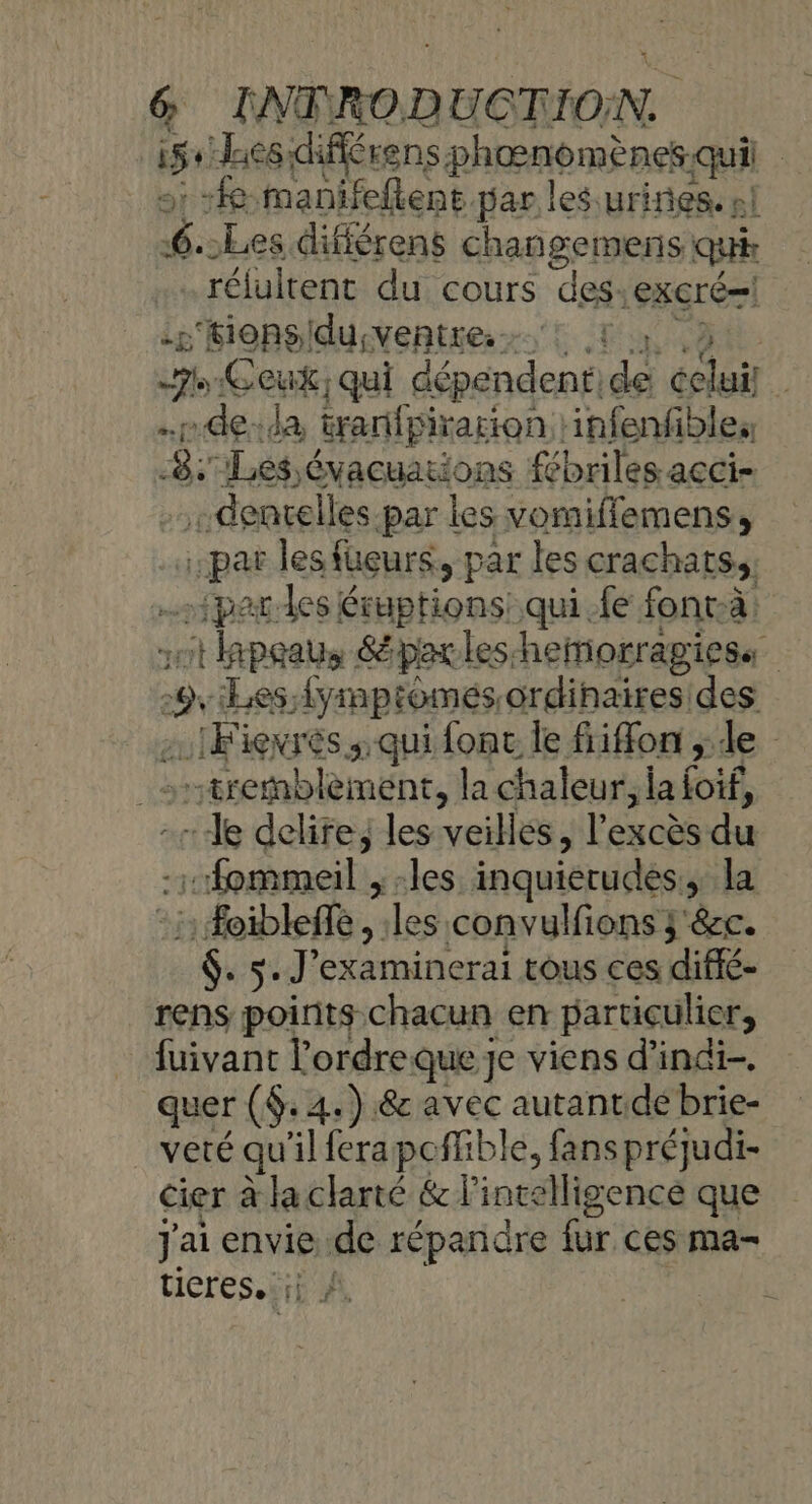 15 Lies:fférens en | fe manifellent par les urines. nl “4 -Les différens changemens qui rélultent du cours des |exCré=! --‘fionsidu;ventre.! 7 Ceux; qui dépendent: sé PAT | “de: da tranfpirarion infenfibles 8: Les évacuations fébriles-acci- AY, denrelles par les vomiffemens, | pat les fuçurs, par les crachats,, par des éruptions: qui fe fonrà: à Le &amp;épaxleshemorragiess 2 Les; fyimptomes, ordinaires des …IFievrès; qui fonc le fiiffon ; de tremblement, la chaleur, la (of. -le delire; les veilles, Fésobs du -fommeil ; -les inquierudes , la : Foibleffe, : Ales convulfions 3'&amp;cc. He s. J'examinerai tous ces diffé- rens points chacun en particulier, fuivant lordreque je viens d’indi- quer ($: 4: ) &amp; avec autantdé brie- veté qu'il ferapcffible, fanspréjudi- cier à la clarté &amp; l'intelligence que J'ai envie, de répañidre fur ces ma- ticres. ft À