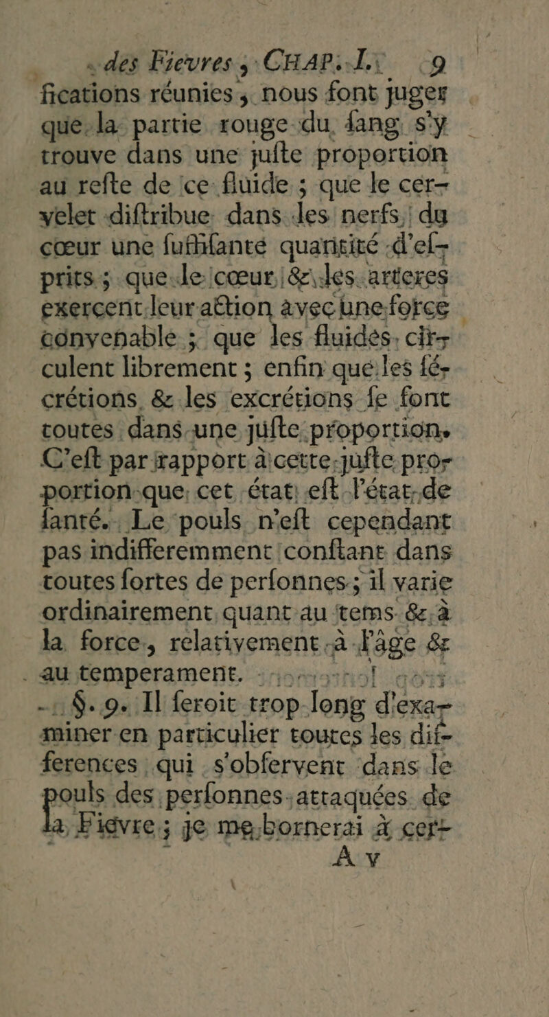 fications réunies ; nous font juges que. la partie rouge du fang s'y trouve dans une jufte proportion au refte de ice fluide ; que le cer- yelet diftribue. dans es nerfs, du cœur une fufhfanté quaritité -d'el- prirs; que.le cœur &amp;\les. arteres exercent leuraëtion àvecuneforce eonvehable ; que les fluidés. cit culent librement ; enfin qué:les fé- crétions, &amp;.les excrétions fe font toutes dans-une jufte proportion. C’eft par rapport àicette-jufte pro porrion-que, cet état: eft l'état. de fanté.. Le pouls n’eft cependant pas indifferemmentconftane dans toutes fortes de perfonnes:; il varie ordinairement quant au tems. &amp;,à la force., relativement à Pâge &amp; . au temperament. :omnol dos -: $..9. Il feroit trop Tong d'exa- miner en particulier toutes les dit ferences qui s'obfervent dans.le pouls des perfonnes.atraquées de a Figvre; je me,bornerai à çert i À v :