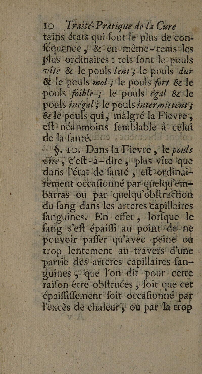2 _— tainis états qui font le plus de con: f quence | &amp;:-en-mêmé-tems-les plus ordinaires : rels font le-pouls vite &amp; le pouls lens; lé pouls dur pouls ‘foible:; le pouls éç4/ &amp;lle pouls 2v6g4ly le pouls irrermitientz &amp; le isoufs qui ; malgré la Fievre eft> néanmoins femblable à: celui de La faheéinns arcroiu 1n 01e 21. To: Dans la Fievre , le pouls Dire, C'eft-à- diré, ‘plus vire que dans l'état de fanté ,''eflordinai- Yement occafonné par-quelqu'em= Barras ou par quelqu’obftruttion du fang dans les arteres tapillaires fanguines. En effet, lorlque le fang s’eft épaïlli au point dé-ne trop, lentement au travers’ d'une | parue dés arteres capillaires fan- guines $ que l'on dit pour cette raifon être obftruées ; foit que cet épaifliflement foit occafionné par l'excès de chaleur‘; où par la trop
