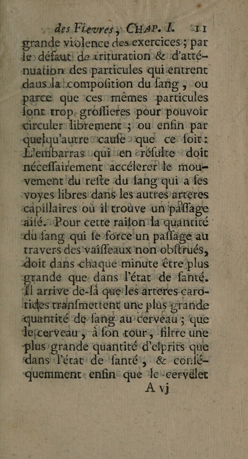 «des Fiewres;) CHAP ER Tr grande violence desexercices ; par de» défaut! de crituration)&amp;:d’atté- nuatibn des particules quientrent dauslalcompofition du fañg ; ou parce que ces mêmes particules donc wrop. groflieres ‘pour pouvoir wirculer librement:; ou enfin par quelau'autre “caufe que ce foit: - L'embarras qui en eréfulre ‘doit néceflairement accélerer lé mou vement du'refte du fang qui a es -voyes libres dans les autres ’arteres capillaires où il troùve un paflage alé. Pour certe raifon la quantité dufang qui fe force un paflage au travers des vaifleaux non obftrués, doit dans chaque minute étre plus ‘randé que: dans l'érar de fanté. À arrive de-là que lés‘arteres-caro- rides tranfmertent une plus grande quantité dé fang au’cerveau ; que Jefcerveau , à fon tour, filtre une plus grande quantité d’elprits que dans :Pérat de fanté, &amp; conié- quemment: enfin que le-cervélec À v]}