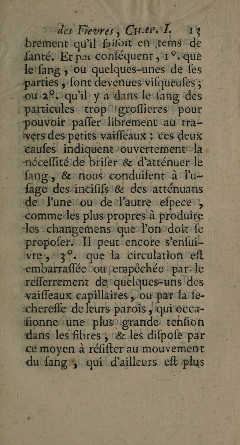 n 1 « : Le », _Vdes Fevres, CHAr0 1 13 brément qu'il fifoit en! tems de fanté. Et p2r conféquent 1°. que lerfang ;'ou quelques-unes de {es parties ; font devenues vifqueufes ; ou28,:qu'ib y a dans le {ang des ‘particules ‘trop'groflieres : pour pouvoir :pafler- librement ‘au tra- vers des/petits vaifleaux : ces deux caufes indiquent ‘ouvertementi-la nécellité.de brifer &amp; d’atténuer le fang:, &amp; nous conduifent à: Fu- fage des incififs &amp; des atténuans de: Fune:: où de’lautre efpece’ ° comme:les plus propres à produire des -changemñens que lon°doit. fe propoler: Il-peut encore s’enfui- iwre,*:3%. que la circulation’ eft -embarraffée ou fempèchée ‘par- le reflerrement de-quelques-uns dés vaiffleaux capillaires ou par la: fe- cherefle de leurs paroïs , quirocca- fionne/iune: plus° grande tenfon “dans les fibres ; :&amp; les difpofé par cé moyen à réfifter au mouvement du fang”, qui d’ailleurs eft plus +