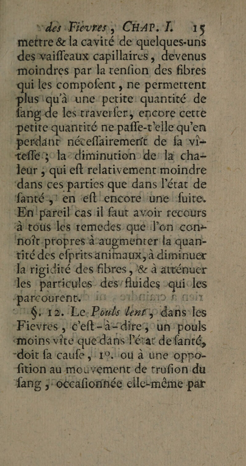 mettre &amp; la cavité de quelques-uns deswaifleaux capillaires ; devenus moindres par la renfion ‘des fibres qui les compofent ne permettent plusiqu'à une petite quantité de lang; e les traverfer, encore cette petite quantité ne pafle-t'eile qu en perdant néceflairementt de fa vi- telles; la diminution: de: la cha- leur ; qui eft relativement moindre ‘dans ces parties que dans l’état de fanté-,! en ft encore une fuite. Ænipareil cas il faut avoir recours à'rous les remedes que l’on con: noîr-propres augmenter la quan- tité des elprits animaux, à diminuer Ja rigidité des fibres , &amp; à atténuer les particules des’ flvides ip les ‘parcourent 11 © 1512. Le. Poule | din idée se Fieiies 3 c’eft-a=dires un pouls moins vite quedäns l'état defanté, -doit fa caufe ;: 19.:où à une oppo- fition au mouvement de trufion du ang jroccañonnée elle-même par