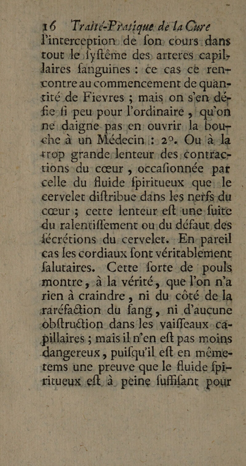 linterceprion: de fon; cours dans cout le {yftème des arteres eapils laires fanguines : Ce cas ce ren- contre au commencement de quan- tiré de Fievres ; mais on s’en dé- fe: fi peu pour l'ordinaire , qu'on ne:daigne pas en: ouvrir se che à un Médecin: 2°. Ou à-la +rop grande:lenteur des Contrac- ions du cœur ; occafionnée pat celle du fluide fpiritueux que: le cervelet diftribue dans les nerfs du cœur; cette lenteur eft une fuite du ralentifflement ou du défaut des écrétions du cervelet. En:pareil cas les cordiaux font véritablement falutaires. Cette forte de pouls montre ,-à la vérité, que l’on n’a rien à craindre , ni du côté de la raréfa&amp;tion du fang , ni d’aucune obftruétion dans les vaifleaux..ca- Pillaires ; mais il n’en eft pas moins dangereux, puifqu’il eft en même- tems une preuve que le fluide fpi- ritueux eft à peine fufffant pour