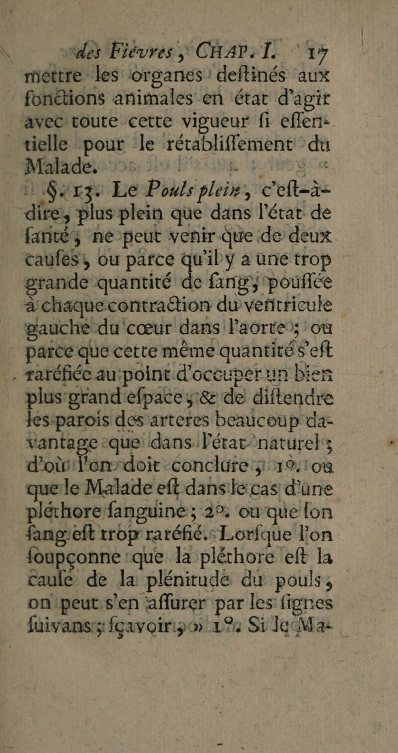 | des Fièvres , CHAP: IL. ‘15 méttre les organes : deftinés aux fonétions animales en état d'agir avec toute cette vigueur fi eflen: _ ielle pour le rétabliffement du Made 55 2: | D 4e 4 Ce ! $yr3: Le Pouls plein, c'eft-à- dire, plus plein que dans l'érar de fantéy ne peut venir Que de deux caufesi, ou parce nr, à uné trop grande quantité de fang, pouffée a chaquecontration du veñtricule gauche du cœur dans Paortes; où | parce que cette même quantité s’eft . raréfiée aupoint d'occuper un bies plus’grand'efpace ;:&amp; de diftendre lesiparois des arteres beaucoup da- vantage -que dans létat naturels tient conclüre:; 1%,1où querle Malade eft dansilecas d'üne pléchore fanguine; 2°: ou que lon fangreft trop raréfié.: Lorfque l'on foupçonne :que la pléthore eft la caule de la plénitude du pouls, on'peut.s'en affurer par les figres fuivans:s fcavoiri30 14 Si JM.