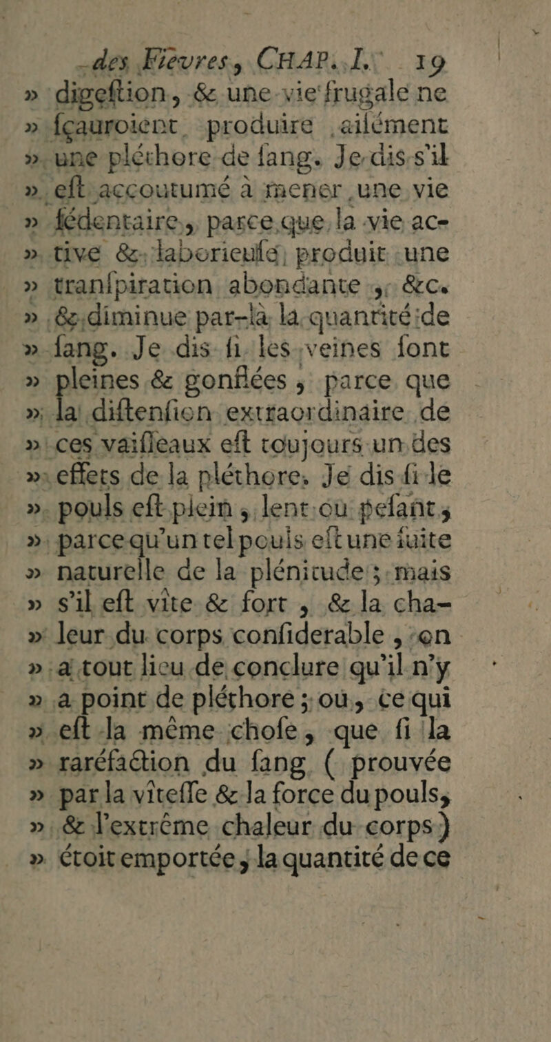 digeftion, &amp;.une vie frugale ne fçauroient. produire ,ailément fédentaire., parce que, la vie ac- tive 8: laborieulé, produit .une tranipiration abondante + &amp;c. fang. Je dis fi. les veines font leines.&amp; gonflées ; parce que naturelle de la plénitude; mais s’il eft vite &amp; fort , &amp; la cha- raréfadtion du fang ( prouvée par la viteffe &amp; la force du pouls;