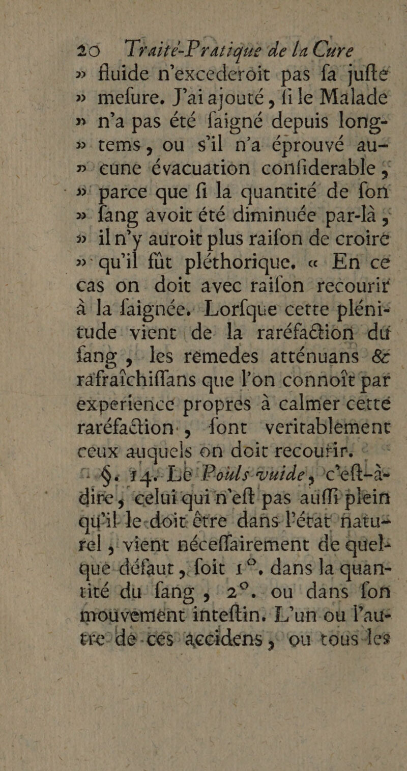 » fluide n’excederoit pas fa jufté » mefure. J'ai ajouté, file Malade » n’a pas été faigné depuis long- » tems, ou sil n’a éprouvé au- »cune évacuation confiderable ; : #! parce que fi là quantité de fon _» fang avoit été diminuée par-là ; » iln’y auroit plus raifon de croiré _»°qu'il füt pléthorique, « En ce cas on doit avec raifon recourir à la faignée, Lorfque cette plénis tude vient de la raréfation dé lang , les remedes atténuans &amp; räfraîchiffans que l’on connoît par experience propres à calmer cetté raréfation:, font veritablèment ceux auquels on doit recouñir. © * GA, 144 De: Polls vuide, c'eft-à- dire; celuiqui n'eft pas auffr plein qu'il le-doir être dans l'état natus rel ; vient néceflairement de quel: que défaut , foit 1°, dans la quan- rité du {ang ; 2°. ou dans fon mouvement inteftin. L'un où laus ere dé -cés acéidens ; ‘ou tousles