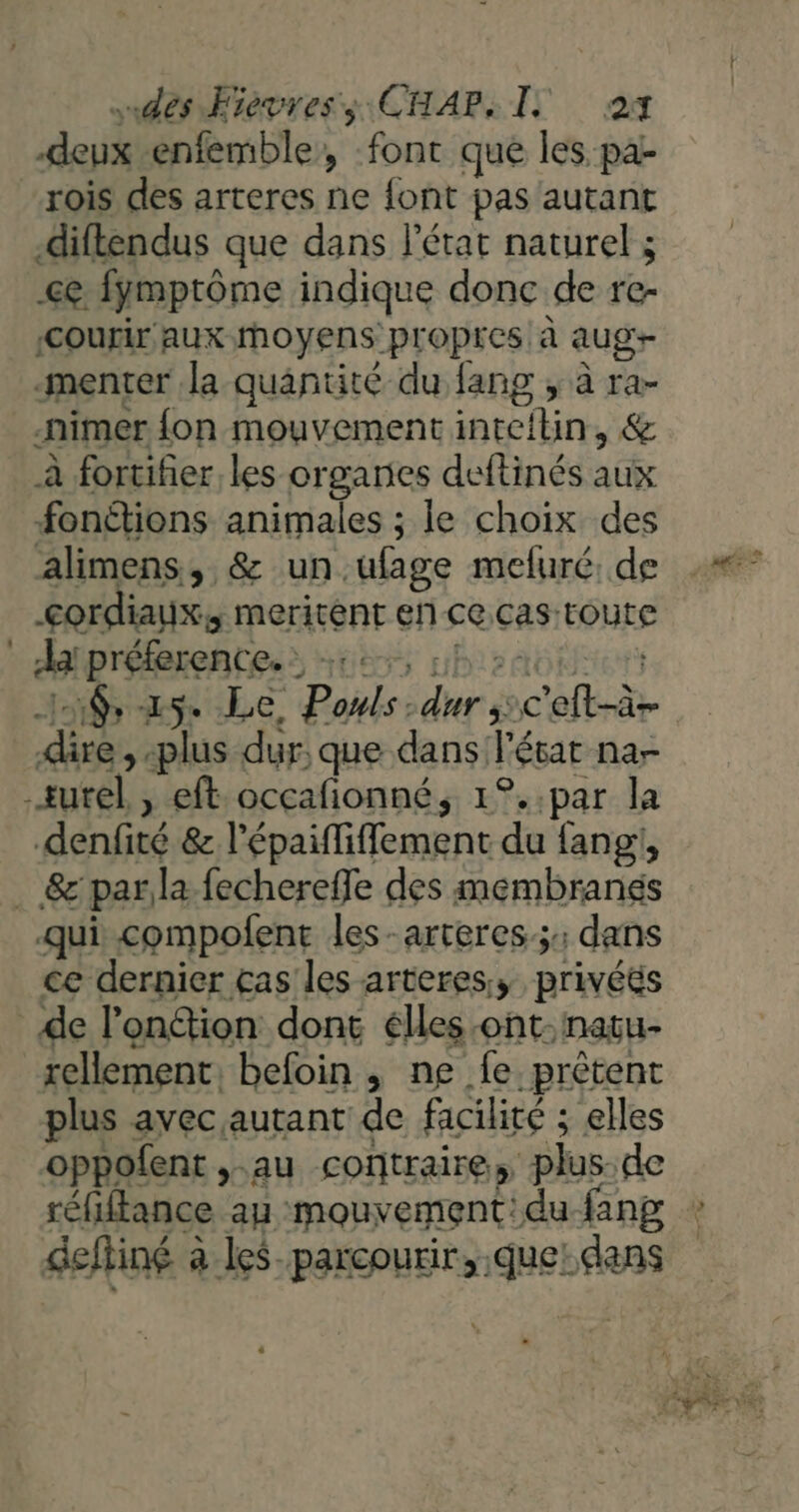 dés Fievress CHAP, I 24 deux enfemble, font que les pa- rois des arteres ne font pas autant diflendus que dans l'état naturel ; <ç fymptôme indique donc de re- COUT AUX moyens: propres à aug -menter la quantité du fang , à ra- nimer {on mouvement intelbn, &amp; à fortifier les orgaries deftinés aux fonétions animales ; le choix des alimens, &amp; un. ufage mefuré: de <ordiaix, meritent eñ ce. cas toute Ja préference. : : Ad ue ie ed cet dire. plus dur, que dans! l'état nar denfité &amp; l’épaififfement du fang:, MS - Dh 19 ner Dofoin à  Has e. “prêtent plus avec autant de facilité : : elles oppofent , au contraire, plus-de réfiftance ay mouvement: du fang deffiné à à les. parcourir, que: dans