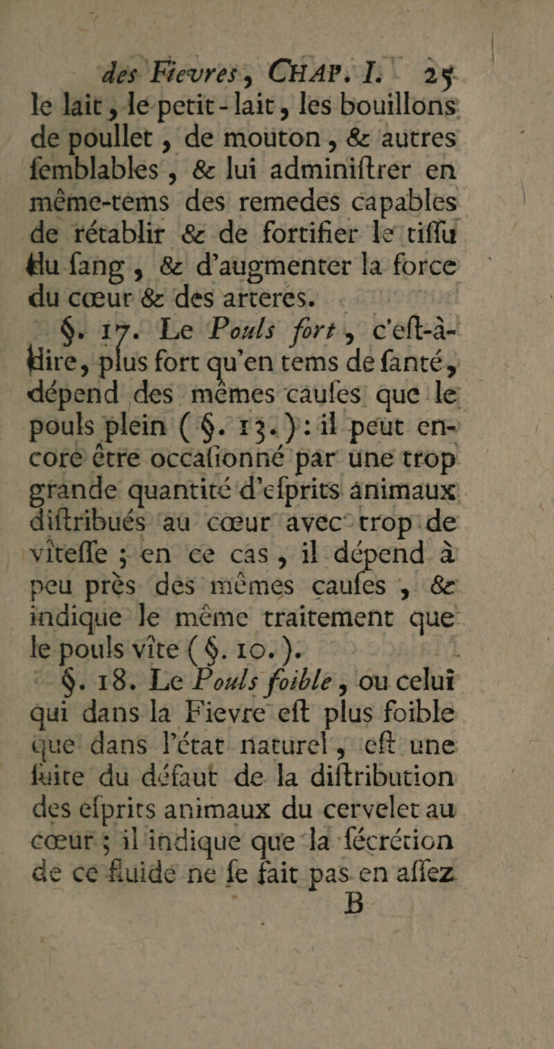 le lait , le petit- lait, les bouillons de poullet , de mouton , &amp; autres femblables , &amp; lui sdminiitrér en même-rèms des remedes capables de rétablir &amp; de fortifier le tiffu lu fang , 8 d'augmenter la force du ps &amp; des arteres. FA Le Pouls fort, c'eft-à- id us fort qu ’en tems de fanté, débon d des ins caules: que le pouls plein ( $. 13.): il peut en- core être occalionné par une trop grande quantité d’ ciprits animaux diftribués ‘au cœur avec”trop de vitefle ; en ce cas , il dépend à peu près dés mêmes caufes , &amp; indique le même traitement que e pouls vite ($. 10. ). $. 18. Le Pouls foible , ou celui qu dans la Fievre eft plus foible que! dans Pétat naturel, cft une fuite du défaut de la diftribution des éfprits animaux du cervelet au cœur il'indique que ‘la fécrétion ae ce fluide ne fe fait pas en aflez