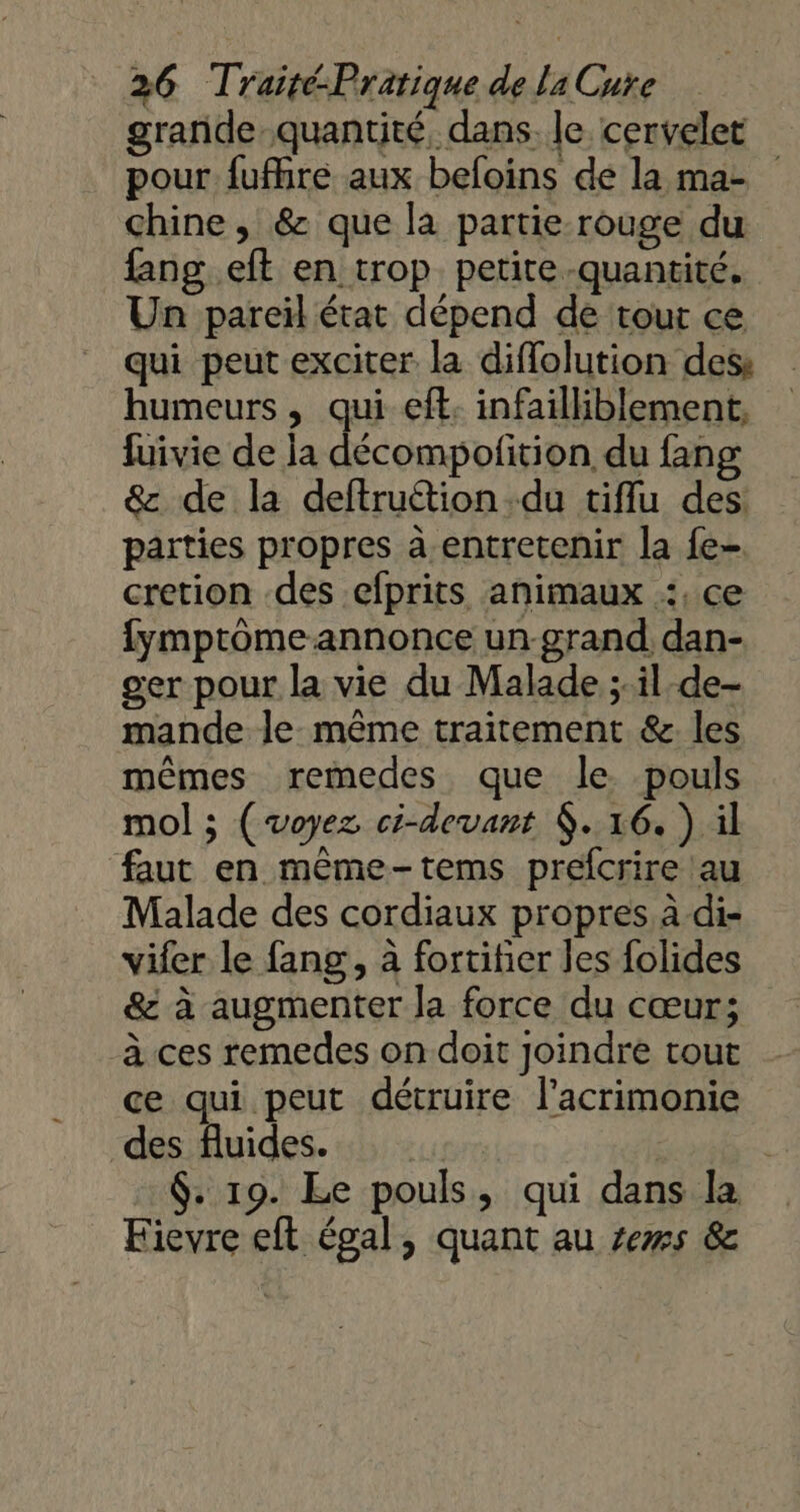 grande quantité, dans. le cervelet pour fufhre aux befoins de la ma- chine , &amp; que la partie rouge du fang eft en trop petite -quantité. Un pareïl état dépend de tour ce qui peut exciter la diflolution des humeurs , qui eft. infailiblement, fuivie de la décompofition du fang &amp;z de la deftruétion du tiflu des parties propres à entretenir la fe- cretion des efprits animaux :, ce fympromeannonce un-grand dan- ger pour la vie du Malade ;il-de- mande le même traitement &amp;. les mêmes remedes que le pouls mol ; (voyez ci-devant $. 16. ) il faut en même-tems prefcrire au Malade des cordiaux propres à di- vifer le fang , à fortifier les folides &amp; à augmenter la force du cœur; à ces remedes on doit Joindre tout ce qui peut détruire l’acrimonie des fluides. s ë $. 19. Le pouls, qui dans la Fievre elt égal, quant au ses &amp;