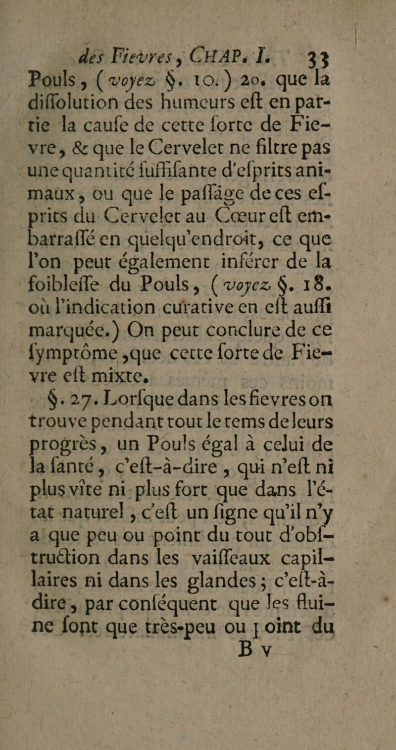 Pouls, (voyez . 10.) 20. que la diflolution des humeurs eft en par- ‘tie la caufe de cette forte de Fie- vre, &amp; que le Cervelet ne filtre pas une quantité fufffante d'efprits ani- maux, ou que le paffäge de ces ef- prits du Cerveler au Cœur eft emn- barraflé en quelqu’endroit, ce que lon peut également inférer de la foibleffe du Pouls, (voyez $. 18. où l'indication cuïative en eft auffi marquée.) On peut conclure de ce fymprôme ,que certe forte de Fie= vre eit mixte, | * . 6: 27. Lorfque dans lesfievreson trouve pendant tout letems deleurs progrès, un Pouls égal à celui de la fanté, c'eft-à-aire , qui n’eft ni plus vite ni:plus fort que dans l'é- tat naturel , c'eft un figne qu’il n’y a! que peu ou point du tout d’obf- truétion dans les vaifleaux capil- laires ni dans les glandes ; c’et-à- dire, par conféquent que les flui- ne font que très-peu ou joint du