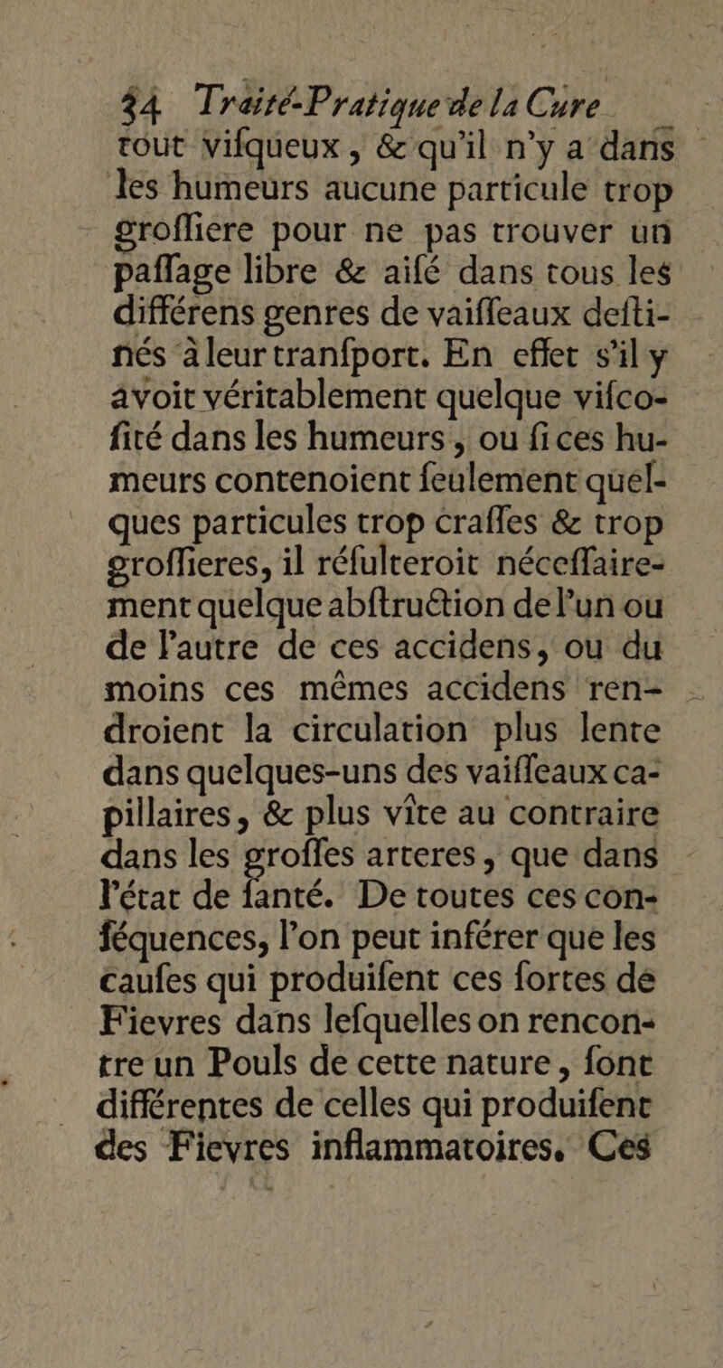 tout vifqueux, &amp; qu'il n'y a dans les humeurs aucune particule trop grofliere pour ne pas trouver un paflage libre &amp; aifé dans tous les différens genres de vaiffeaux defti- nés äleurtranfport. En eflec s’il y avoit véritablement quelque vifco- fité dans les humeurs , ou fices hu- meurs contenoient feulement quél- ques particules trop crafles &amp; trop groffieres, il réfulteroit néceffaire- ment quelque abftru&amp;tion de l’un ou de l'autre de ces accidens, ou du moins ces mêmes accidens ren- droient la circulation plus lente dans quelques-uns des vaiffeaux ca: pillaires, &amp; plus vite au contraire dans les groffes arteres, que dans l'étar de fanté. De toutes ces con: féquences, l’on peut inférer que les caufes qui produifent ces fortes dé Fievres dans lefquelles on rencon- tre un Pouls de cette nature, font différentes de celles qui produifene des Fievres inflammatoires, Ces