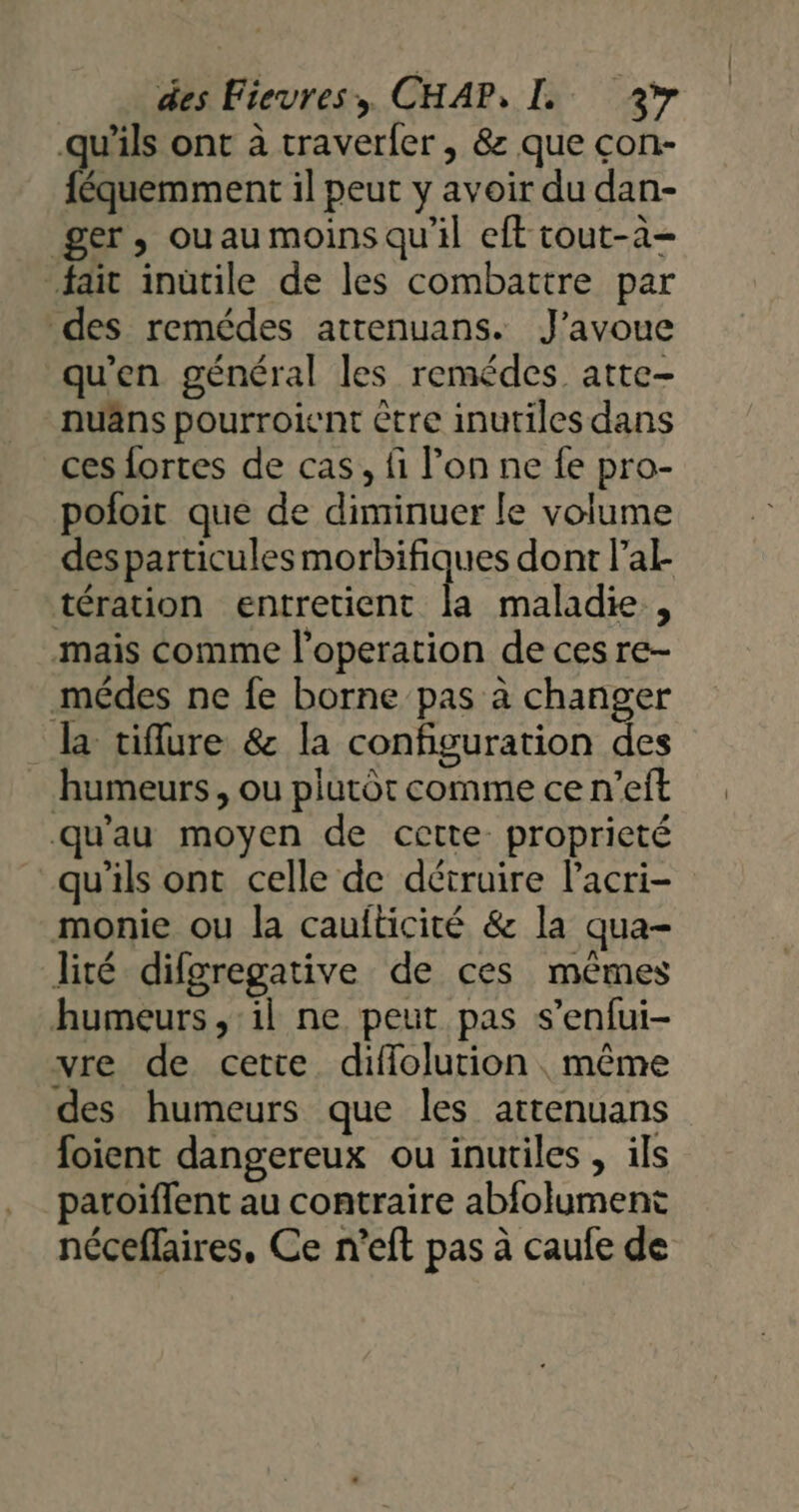 qu’ils ont à traverfer , &amp; que con- féquemment il peut y avoir du dan- ger, ouau moins qu'il eft tout-à- fait inütile de les combattre par des remédes atrenuans. J'avoue qu'en général les remédes atte- -nuâns pourroient être inutiles dans ces fortes de cas, fi lon ne fe pro- poloit que de diminuer le volume desparticules morbifiques dont la tération entretient la maladie, mais comme l’operation de ces re- médes ne fe borne pas à changer la tifure &amp; la configuration des humeurs, ou plutôt comme ce n’eft qu'au moyen de cette proprieté qu’ils ont celle de détruire lacri- monie ou la caufticité &amp; la qua- lité difgregative de ces mêmes humeurs ,:il ne peut pas s’enfui- vre de cette diffolurion même des humeurs que les attenuans foient dangereux ou inutiles , ils paroiflent au contraire abfolument nécefaires, Ce n’eft pas à caufe de