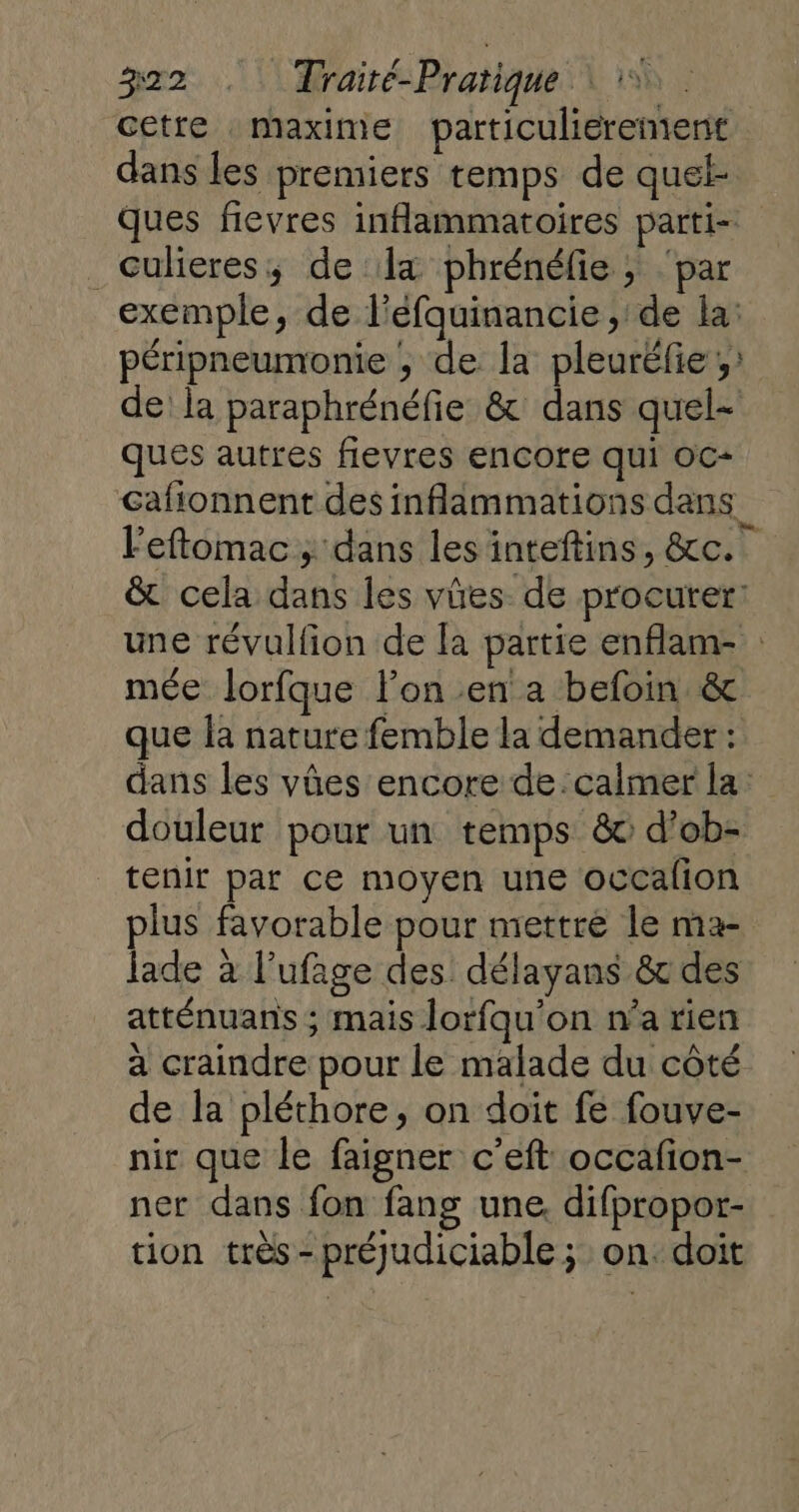 cetre maxime particulierement dans les premiers temps de quel- ques fievres inflammatoires parti- _cuheres; de la phrénéfie ; ‘par exemple, de l'eéfquinancie , de la: péripneumonie , de la pleurëfie;: de: la paraphrénéfie &amp; dans quel- ques autres flevres encore qui OC- Gafionnent des inflammations dans. l'eftomac ; dans les inteftins, &amp;c.. &amp; cela dans les vües de procurer: une révulfion de la partie enflam- mée lorfque l’on en a befoin &amp; que la nature femble la demander : dans les vûües encore de. calmer la: douleur pour un temps &amp; d’ob- tenir par ce moyen une occaflion plus favorable pour mettre le ma- Jade à l’ufage des délayans &amp; des atténuans ; mais lorfqu'on n’a rien à craindre pour le malade du côté de la pléthore, on doit fe fouve- nir que le faigner c'eft occafion- ner dans fon fang une, difpropor- tion très - préjudiciable ; on. doit