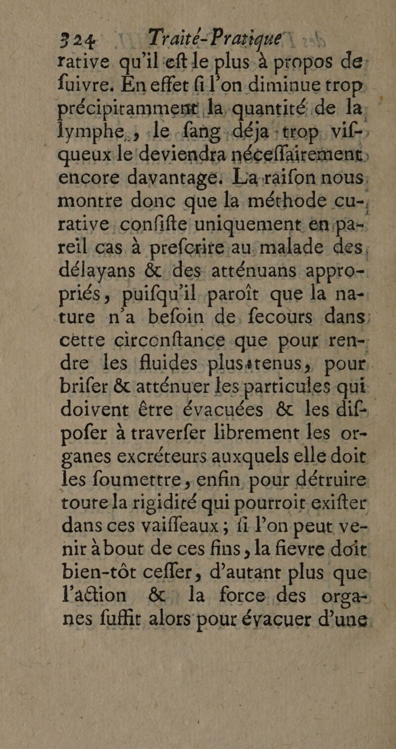 rative qu'ileft le plus à propos de: fuivre. En effet fi l’on diminue trop. D la, ymphe., le fang déja :trop. vif-, _ queux le deviendra néceffäirement) encore davantage: Laraifon nous; montre donc que la méthode cu-, rative confifte uniquement enpa- reil cas à prefcrire au malade des, délayans &amp; des atténuans appro- priés, puifqu'il paroît que la na-. ture n'a befoin de, fecours dans: cètte circonftance que pour ren-; dre les fluides plusstenus, pour. brifer &amp; atténuer les particules qui doivent être évacuées &amp; les dif. pofer à traverfer librement les or- ganes excréteurs auxquels elle doit les foumettre, enfin pour détruire toute la rigidité qui poutroit exifter dans ces vaiffeaux ; fi Pon peut ve- nir à bout de ces fins, la fievre doit: bien-tôt cefler, d'autant plus que: l'aion &amp; la force des orga nes fuflit alors pour évacuer d’une.