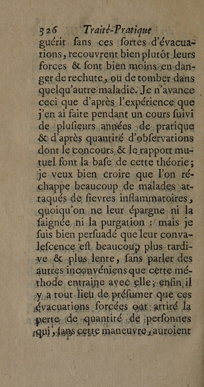 euérit. fans .ces fortes. d’évacua= tions, recouvrent bien plutôt leurs forces &amp; font bien moins:en-dan- ger de rechute.,.où de tomber-dans quelqu’autre'maladié. Je n'avance | ceci que d’après l'expérience que j'en ai faite pendant un cours fuivi de : plufieurs années de. pratique 8c d’après quantité d’obférvations dont le concours, &amp; le rapport mu- tuel font da bafe de cette théorie; je-veux bien, croire que l’on ré- chappe beaucoup de malades :at- taqués de fievres inflammatoires, quoiqu'on,.ne leur épargne: ni Ja faignée. hi.la purgation :’ mais je fuis bien perfuadé que leur conva- lefcence ‘ft. beaucou plus-tardi- ve.&amp;-plus. lente, fans parler des autres inconvéniens que cêtte.mé- thode entraine avec. elle ;.enfin;il ya tout. lieu de préfumer.que ces évacuations forcées oat:attiré la perte. de quantité dé iperfonnes squii fans cette maneuyre sauroient