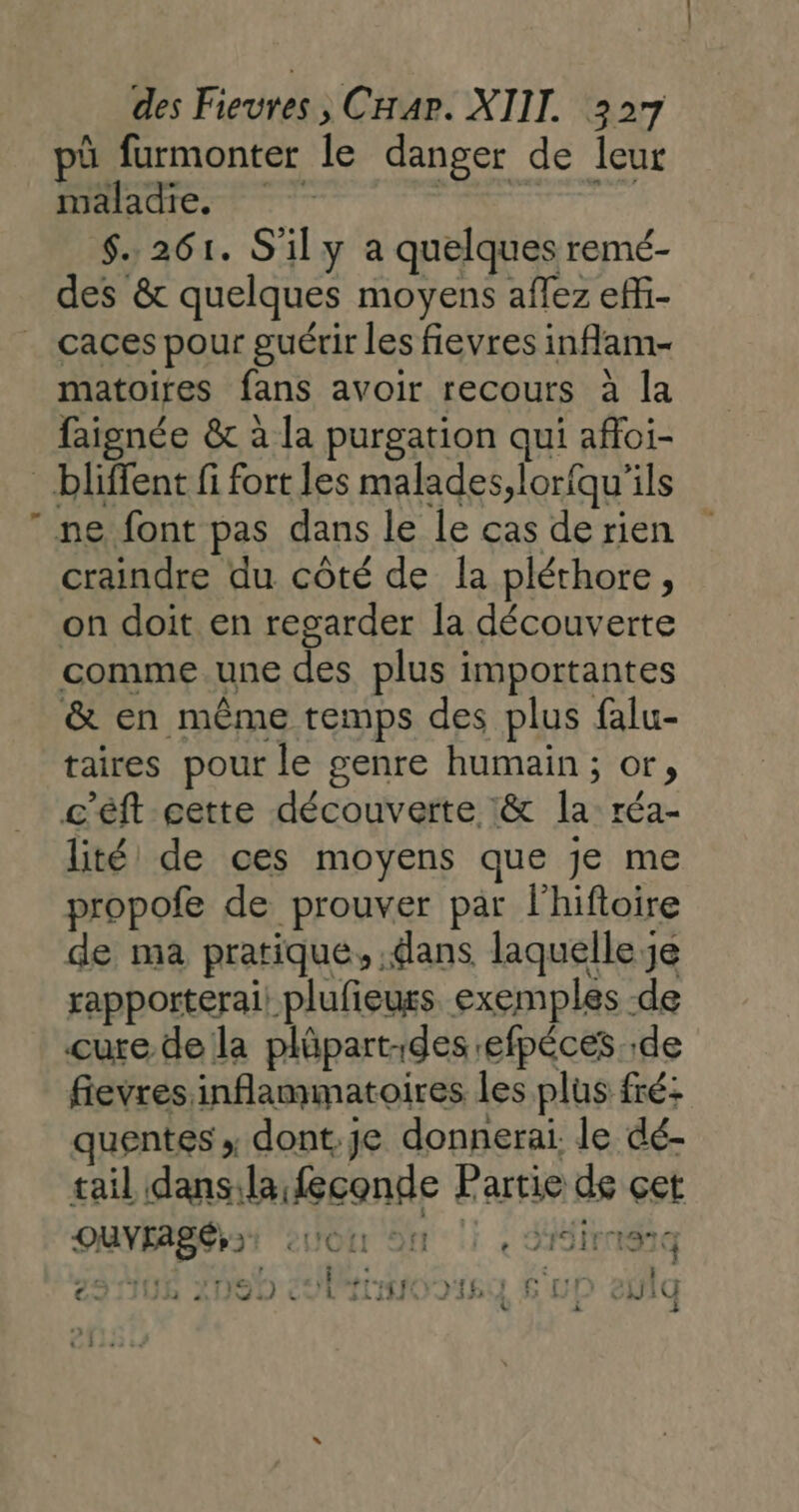 Li pû furmonter le danger de leur maladie, | LATE $. 261. S'il y a quelques remé- des &amp; quelques moyens aflez effi- caces pour guérir les fievres inflam- matoires fans avoir recours à la faignée &amp; à la purgation qui afoi- ne font pas dans le le cas de rien craindre du côté de la pléthore, on doit en regarder la découverte comme.une des plus importantes &amp; en même temps des plus falu- taires pour le genre humain; or, c'éft cette découverte &amp; la: réa- lité de ces moyens que je me propofe de prouver par lhiftoire de ma pratique, dans laquelle je rapporterai: plufieurs exemples -de cure de la plûpart-des efpéces de fievres inflammatoires les plus fré: quentes ; dont je donnerai. le dé- tail dansilafeconde Partie de çet OUVFASÉ} TI eUOI ON 1 « SIM 4  ‘ AR é : rt 25108 2090 inooisg s'uD eûlq Le : 2
