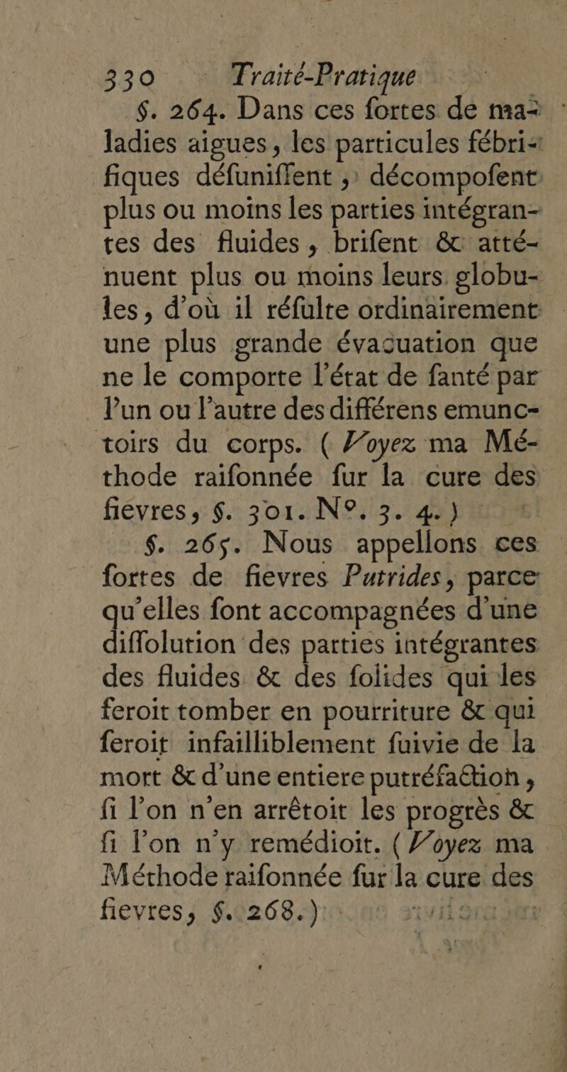 plus ou moins les parties intégran- tes des fluides, brifent &amp; atté- une plus grande évacuation que Vun ou l’autre des différens emunc- toirs du corps. ( J’oyez ma Mé- thode raifonnée fur la cure des fiévres, $. 301. N°. 3. 4) $. 265. Nous appellons ces fortes de fievres Putrides, parce qu'elles font accompagnées d'une diffolution des parties intégrantes des fluides &amp; des folides qui les feroit tomber en pourriture &amp; qui feroit infailliblement fuivie de la mort &amp; d'une entiere putréfaétion , fi l'on n'en arrêtoit les progrès &amp; fi l’on n'y remédioit. ( J’oyez ma Méthode raifonnée fur la cure des fievres, 5.268.) Rrebts De ntfs