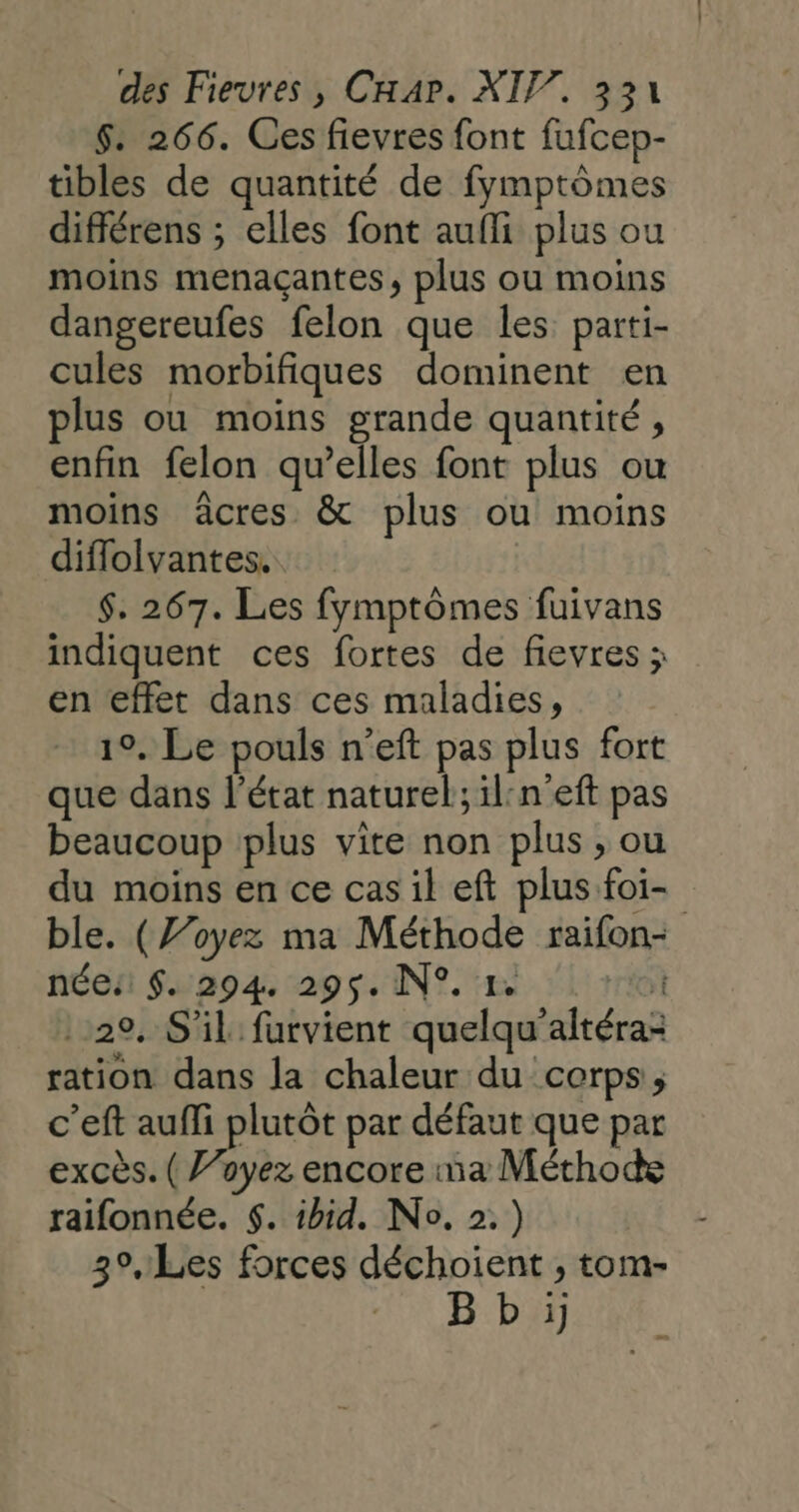 6. 266. Ces fievres font fufcep- tibles de quantité de fymptômes différens ; elles font aufli plus ou moins menaçantes, plus ou moins dangereufes felon que les parti- cules morbifiques dominent en plus ou moins grande quantité, enfin felon qu’elles font plus ou moins âcres &amp; plus ou moins diflolvantes. $. 267. Les fymptômes fuivans indiquent ces fortes de fievres ; en effet dans ces maladies, 1°, Le pouls n’eft pas plus fort que dans l’état naturel; il:n'eft pas beaucoup plus vite non plus , ou du moins en ce cas il eft plus foi- ble. (Z’oyez ma Méthode raifon- née: $. 294. 295. N°. 1. roi 29, S'il furvient quelqu'altéra: ration dans la chaleur du corps, c’eft auffi plutôt par défaut que par excès. ( ’oyez encore ma Méthode raifonnée. $. ibid. No. 2.) 3°, Les forces déchoient ; tom- B b :i}